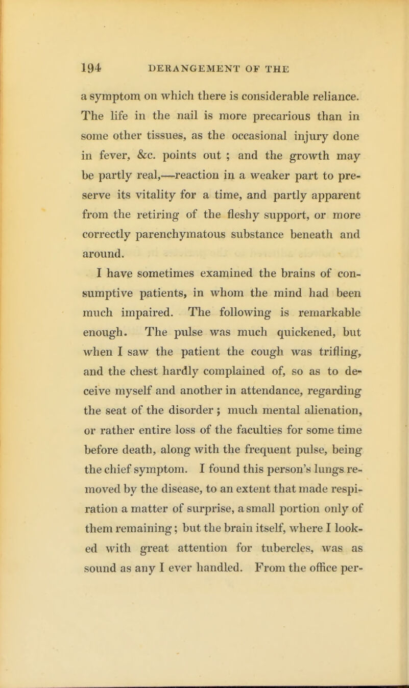 a symptom on which there is considerable reliance. The life in the nail is more precarious than in some other tissues, as the occasional injury done in fever, &c. points out ; and the growth may be partly real,—reaction in a weaker part to pre- serve its vitality for a time, and partly apparent from the retiring of the fleshy support, or more correctly parenchymatous substance beneath and around. I have sometimes examined the brains of con- sumptive patients, in whom the mind had been much impaired. The following is remarkable enough. The pulse was much quickened, but when I saw the patient the cough was trifling, and the chest hardly complained of, so as to de- ceive myself and another in attendance, regarding the seat of the disorder ; much mental alienation, or rather entire loss of the faculties for some time before death, along with the frequent pulse, being the chief symptom. I found this person's lungs re- moved by the disease, to an extent that made respi- ration a matter of surprise, a small portion only of them remaining; but the brain itself, where I look- ed with great attention for tubercles, was as sound as any I ever handled. From the office per-