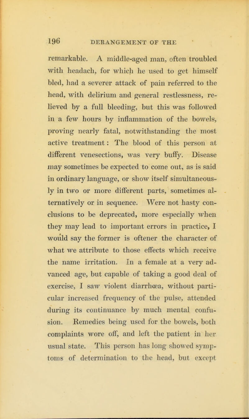 remarkable. A middle-aged man, often troubled with headach, for which he used to get himself bled, had a severer attack of pain referred to the head, with delirium and general restlessness, re- lieved by a full bleeding, but this was followed in a few hours by inflammation of the bowels, proving nearly fatal, notwithstanding the most active treatment: The blood of this person at different venesections, was very buffy. Disease may sometimes be expected to come out, as is said in ordinary language, or show itself simultaneous- ly in two or more different parts, sometimes al- ternatively or in sequence. Were not hasty con- clusions to be deprecatied, more especially when they may lead to important errors in practice, I would say the former is oftener the character of what we attribute to those effects which receive the name irritation. In a female at a very ad- vanced age, but capable of taking a good deal of exercise, I saw violent diarrhoea, without parti- cular increased frequency of the pulse, attended during its continuance by much mental confu- sion. Remedies being used for the bowels, both complaints wore off, and left the patient in her usual state. This person has long showed symp- toms of determination to the head, but except