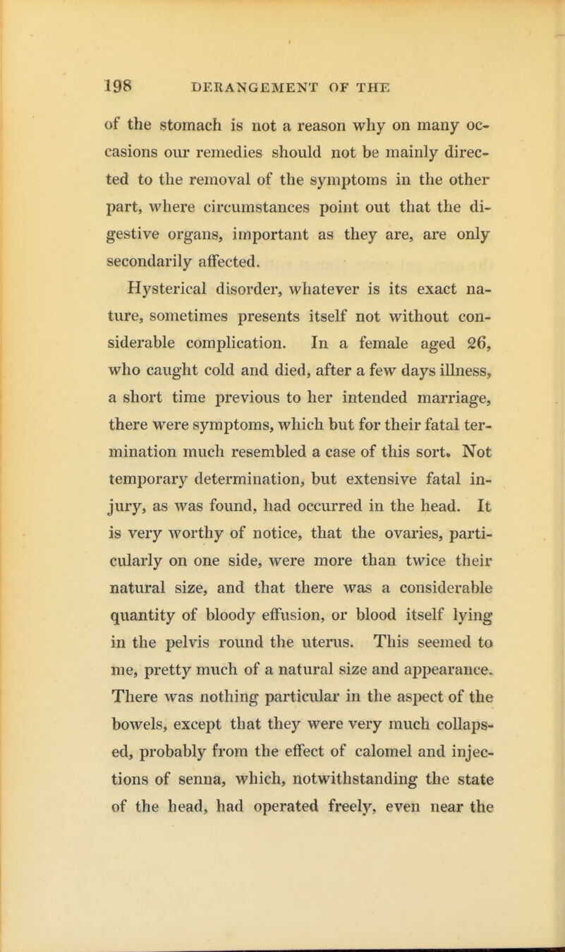 of the stomach is not a reason why on many oc- casions our remedies should not be mainly direc- ted to the removal of the symptoms in the other part, where circumstances point out that the di- gestive organs, important as they are, are only secondarily affected. Hysterical disorder, whatever is its exact na- ture, sometimes presents itself not without con- siderable complication. In a female aged 26, who caught cold and died, after a few days illness, a short time previous to her intended marriage, there were symptoms, which but for their fatal ter- mination much resembled a case of this sort. Not temporary determination, but extensive fatal in- jury, as was found, had occurred in the head. It is very worthy of notice, that the ovaries, parti- cularly on one side, were more than twice their natural size, and that there was a considerable quantity of bloody effusion, or blood itself lying in the pelvis round the uterus. This seemed to me, pretty much of a natural size and appearance. There was nothing particular in the aspect of the bowels, except that they were very much collaps- ed, probably from the effect of calomel and injec- tions of senna, which, notwithstanding the state of the head, had operated freely, even near the