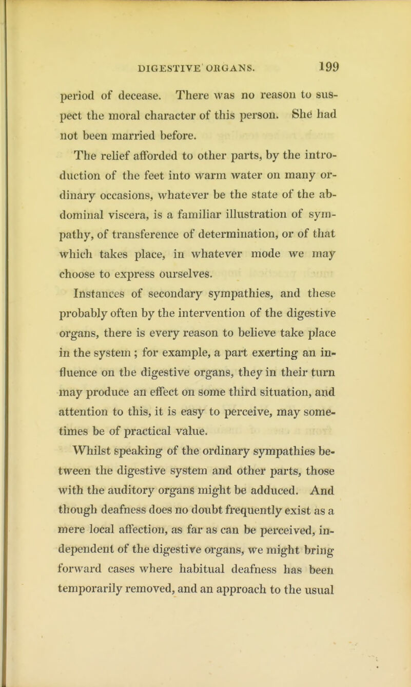 period of decease. There was no reason to sus- pect the moral character of this person. She had not been married before. The relief afforded to other parts, by the intro- duction of the feet into warm water on many or- dinary occasions, whatever be the state of the ab- dominal viscera, is a familiar illustration of sym- pathy, of transference of determination, or of that which takes place, in whatever mode we may choose to express ourselves. Instances of secondary sympathies, and these probably often by the intervention of the digestive organs, there is every reason to believe take place in the system ; for example, a part exerting an in- fluence on the digestive organs, they in their turn may produce an effect on some third situation, and attention to this, it is easy to perceive, may some- times be of practical value. Whilst speaking of the ordinary sympathies be- tween the digestive system and other parts, those with the auditory organs might be adduced. And though deafness does no doubt frequently exist as a mere local affection, as far as can be perceived, in- dependent of the digestive organs, we might bring- forward cases where habitual deafness has been temporarily removed, and an approach to the usual