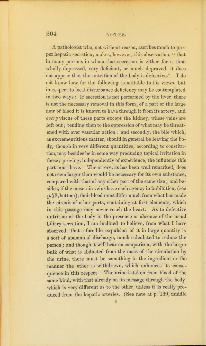 A pathologist who, not without reason, ascribes much to pro- per hepatic secretion, makes, however, this observation, that in many persons in whom that secretion is either for a time wholly depressed, very deficient, or much depraved, it does not appear that the nutrition of the body is defective. I do no*t ki?ow how far the following is suitable to his views, but in respect to local disturbance deficiency may be contemplated in two ways : If secretion is not performed by the liver, there is not the necessary removal in this form, of a part of the large flow of blood it is known to have through it from its artery, and every viscus of these parts except the kidney, whose veins are left out; tending then to the oppression of what may be threat- ened with over vascular action : and secondly, the bile which, as excrementitious matter, should in general be leaving the bo- dy, though in very different quantities, according to constitu- tion, may besides be in some way producing topical irritation in these; proving, independently of experience, the influence this part must have. The artery, as has been well remarked, does not seem larger than would be necessary for its own substance, compared with that of any other part of the same size ; and be- sides, if the meseraic veins have such agency in imbibition, (see p. 73, bottom), their blood must differ much from what has made the circuit of other parts, containing at first elements, which in this passage may never reach the heart. As to defective nutrition of the body in the presence or absence of the usual biliary secretion, I am inclined to believe, from what I have observed, that a forcible expulsion of it in large quantity is a sort of abdominal discharge, much calculated to reduce the person; and though it will bear no comparison, with the larger bulk of what is abducted from the mass of the circulation by the urine, there must be something in the ingredient or the manner the other is withdrawn, which enhances its conse- quence in this respect. The urine is taken from blood of the same kind, with that already on its message through the body, which is very different as to the other, unless it is really pro- duced from the hepatic arteries. (See note at p. 139, middle 4