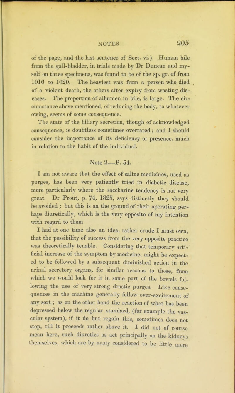 of the page, and the last sentence of Sect, vi.) Human bile from the gall-bladder, in trials made by Dr Duncan and my- self on three specimens, was found to be of the sp. gr. of from 101G to 1020. The heaviest was from a person who died of a violent death, the others after expiry from wasting dis- , eases. The proportion of albumen in bile, is large. The cir- cumstance above mentioned, of reducing the body, to whatever owing, seems of some consequence. The state of the biliary secretion, though of acknowledged consequence, is doubtless sometimes overrated; and I should consider the importance of its deficiency or presence, much in relation to the habit of the individual. Note 2.—P. 54. I am not aware that the effect of saline medicines, used as purges, has been very patiently tried in diabetic disease, more particularly where the saccharine tendency is not very great. Dr Prout, p. 74, 1825, says distinctly they should be avoided ; but this is on the ground of their operating per- haps diuretically, which is the very opposite of my intention with regard to them. I had at one time also an idea, rather crude I must own, that the possibility of success from the very opposite practice was theoretically tenable. Considering that temporary arti- ficial increase of the symptom by medicine, might be expect- ed to be followed by a subsequent diminished action in the urinal secretory organs, for similar reasons to those, from which we would look for it in some part of the bowels fol- lowing the use of very strong drastic purges. Like conse- quences in the machine generally follow over-excitement of any sort; as on the other hand the reaction of what has been depressed below the regular standard, (for example the vas- cular system), if it do but regain this, sometimes does not stop, till it proceeds rather above it. I did not of course mean here, such diuretics as act principally on the kidneys themselves, which are by many considered to be little more