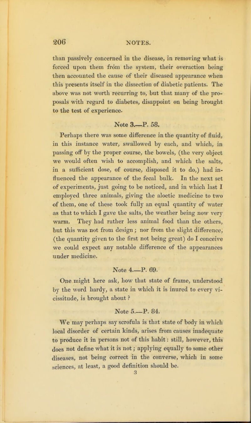 than passively concerned in the disease, in removing what is forced upon them from the system, their overaction being then accounted the cause of their diseased appearance when this presents itself in the dissection of diabetic patients. The above was not worth recurring to, but that many of the pro- posals with regard to diabetes, disappoint on being brought to the test of experience. Note 3 P. 58. Perhaps there was some difference in the quantity of fluid, in this instance water, swallowed by each, and which, in passing off by the proper course, the bowels, (the very object we would often wish to accomplish, and which the salts, in a sufficient dose, of course, disposed it to do,) had in- fluenced the appearance of the fecal bulk. In the next set of experiments, just going to be noticed, and in which last I employed three animals, giving the aloetic medicine to two of them, one of these took fully an equal quantity of water as that to which I gave the salts, the weather being now very warm. They had rather less animal food than the others, but this was not from design; nor from the slight difference, (the quantity given to the first not being great) do I conceive we could expect any notable difference of the appearances under medicine. Note 4 P. 69. One might here ask, how that state of frame, understood by the word hardy, a state in which it is inured to every vi- cissitude, is brought about ? Note 5—P. 84. We may perhaps say scrofula is that state of body in which local disorder of certain kinds, arises from causes inadequate to produce it in persons not of this habit: still, however, this does not define what it is not; applying equally to some other diseases, not being correct in the converse, which in some sciences, at least, a good definition should be. 3