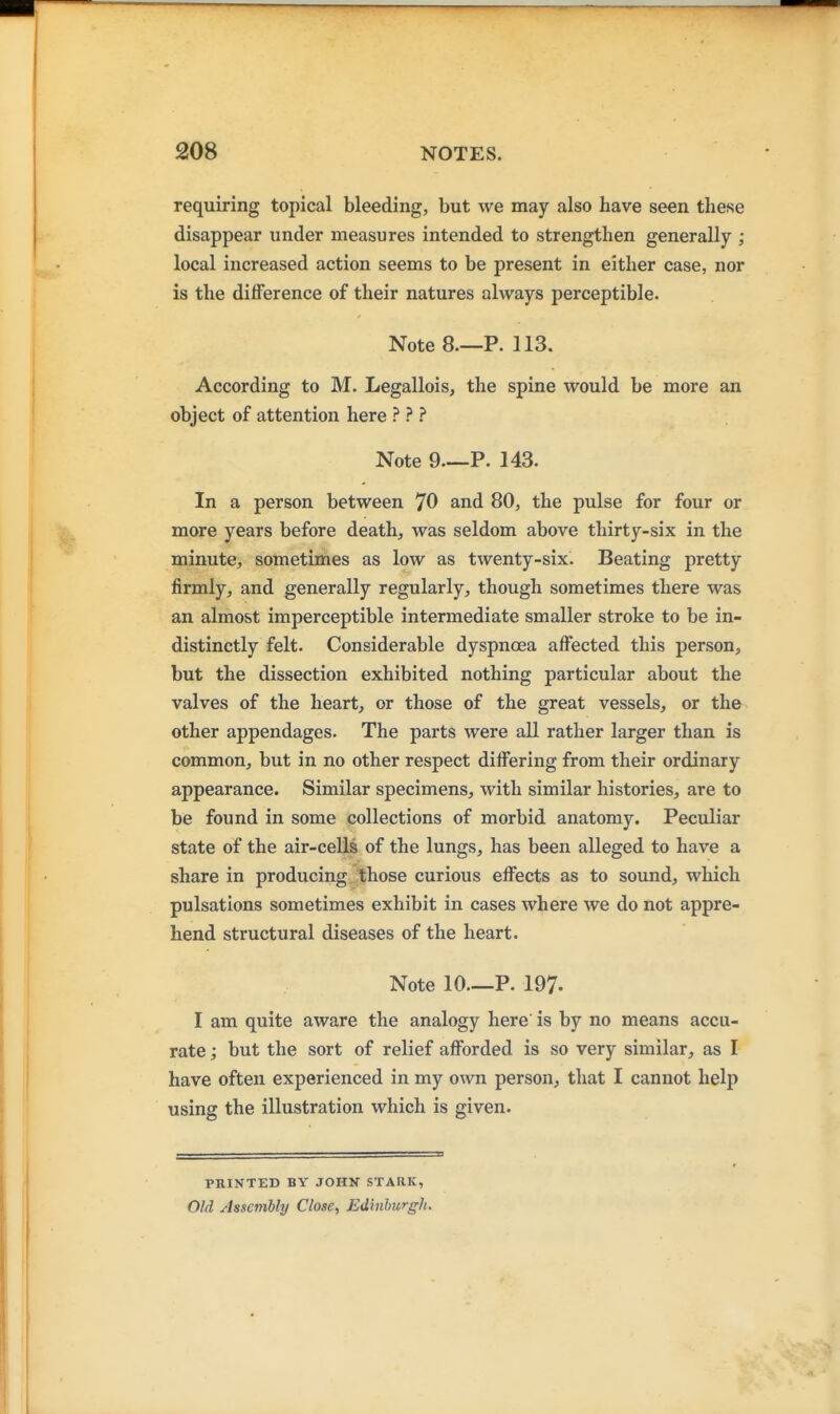 requiring topical bleeding, but we may also have seen these disappear under measures intended to strengthen generally ; local increased action seems to be present in either case, nor is the difference of their natures always perceptible. Note 8—P. 113. According to M. Legallois, the spine would be more an object of attention here ? ? Note 9 P. 143. In a person between 70 and 80, the pulse for four or more years before death, was seldom above thirty-six in the minute, sometimes as low as twenty-six. Beating pretty firmly, and generally regularly, though sometimes there was an almost imperceptible intermediate smaller stroke to be in- distinctly felt. Considerable dyspnoea affected this person, but the dissection exhibited nothing particular about the valves of the heart, or those of the great vessels, or the other appendages. The parts were all rather larger than is common, but in no other respect differing from their ordinary appearance. Similar specimens, with similar histories, are to be found in some collections of morbid anatomy. Peculiar state of the air-cells of the lungs, has been alleged to have a share in producing those curious effects as to sound, which pulsations sometimes exhibit in cases where we do not appre- hend structural diseases of the heart. Note 10—P. 197. I am quite aware the analogy here is by no means accu- rate ; but the sort of relief afforded is so very similar, as I have often experienced in my own person, that I cannot help using the illustration which is given. PRINTED BY JOHN STARK, Old Assembly Close, Edinhurgh.