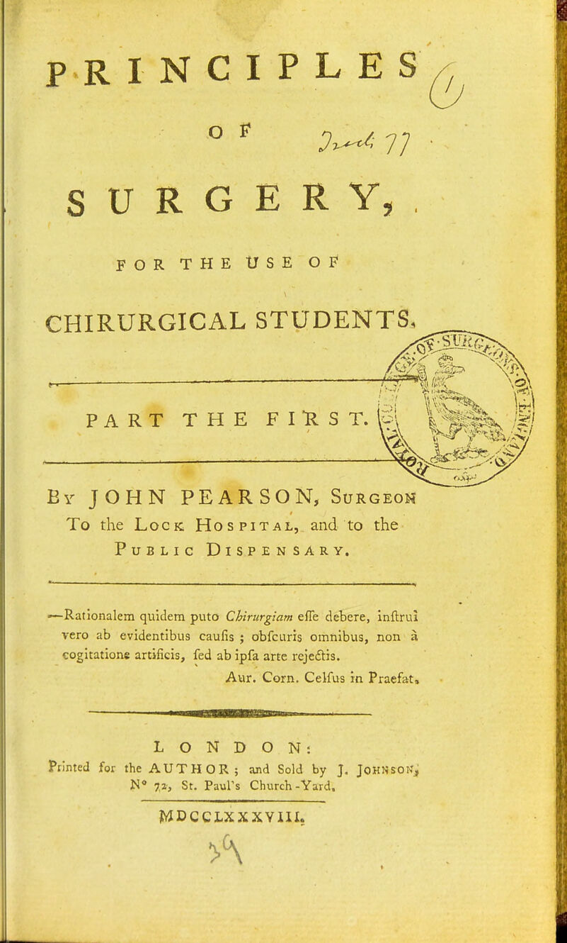 PR I N C I P L E S O F SURGERY. FOR THE USE OF* CHIRURGICAL STUDENTS. PART THE FIRST. P\ i^^f^^ M By JOHN PEARSON, Surgeon To the Lock Hospital, and to the Public Dispensary. —Rationalem quidem puto Chirurgiam efle debere, inftrui vero ab evidentibus caufis ; obfcuris omnibus, non a cogitatione artificis, fed ab ipfa arte rejeftis. Aur. Corn. Celfus in Praefat, L O N D O N i Primed for the AUTHOR; and Sold by J. JOHNSONj N« 7,1, St, Paul's Church-Yard. jWDCCLXXXYlII.