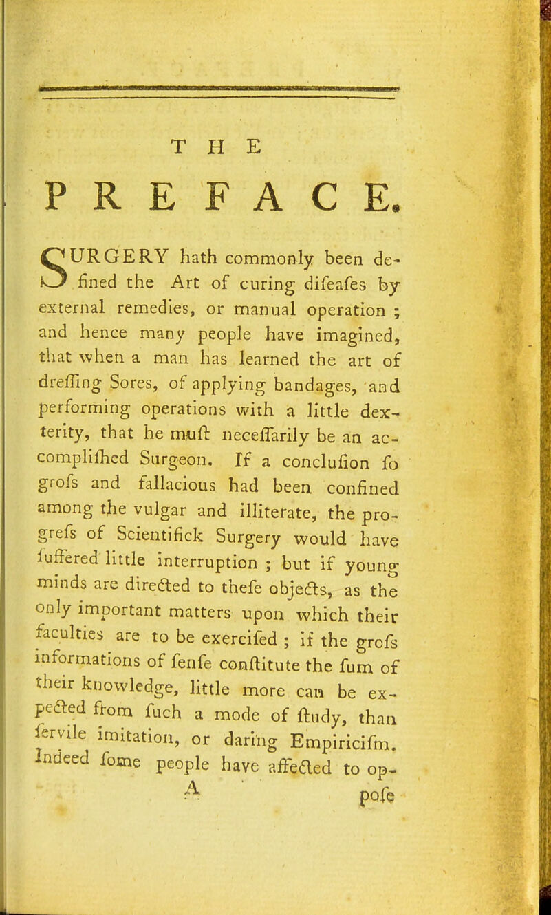 i THE PREFACE. SURGERY hath commonly been de^ fined the Art of curing difeafes by- external remedies, or manual operation ; and hence many people have imagined, that when a man has learned the art of dreffing Sores, of applying bandages, and performing operations with a little dex- terity, that he nwft iieceflarily be an ac- complifhed Surgeon. If a conclufion fo grofs and fallacious had been confined among the vulgar and illiterate, the pro- grefs of Scientifick Surgery would have lufFered little interruption ; but if young- minds arc diredled to thefe objedts, as the only important matters upon which their faculties are to be exercifed ; if the grofs informations of fenfe conftitute the fum of their knowledge, little more can be ex- pelled from fuch a mode of ftudy, than i'ervile imitation, or daring Empiricifm. Indeed fome people have afFeded to op- A pofe f