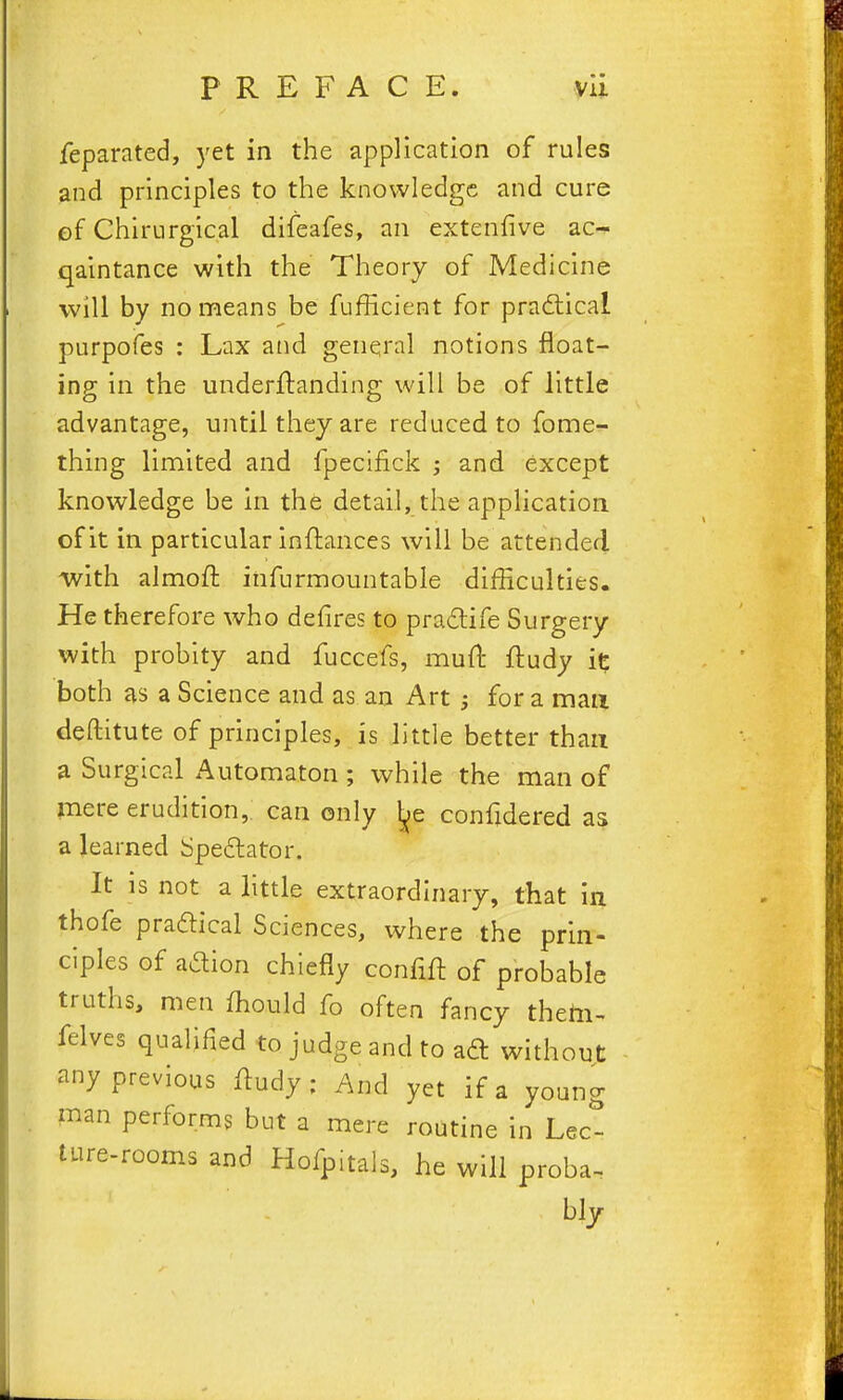 feparated, yet in the application of rules and principles to the knowledge and cure of Chirurgical difeafes, an extenfive ac- qaintance with the Theory of Medicine will by no means be fufficient for practical purpofes : Lax and genqral notions float- ing in the underflanding will be of little advantage, until they are reduced to fome- thing limited and fpecifick j and except knowledge be in the detail, the appHcation of it in particular inftances will be attended with almofi: infurmountable difficulties- He therefore who defires to pradife Surgery with probity and fuccefs, muft ftudy both as a Science and as an Art for a man deftitute of principles, is little better than a Surgical Automaton ; while the man of mere erudition, can only ^e confidered as a learned bpe6lator. It is not a little extraordinary, that in thofe praftical Sciences, where the prin- ciples of adion chiefly confift of probable truths, men ffiould fo often fancy thetii- felves qualified to judge and to ad without any previous /ludy ; And yet if a young man performs but a mere routine in Lec- ture-rooms and Hofpitals, he will proba^ biy