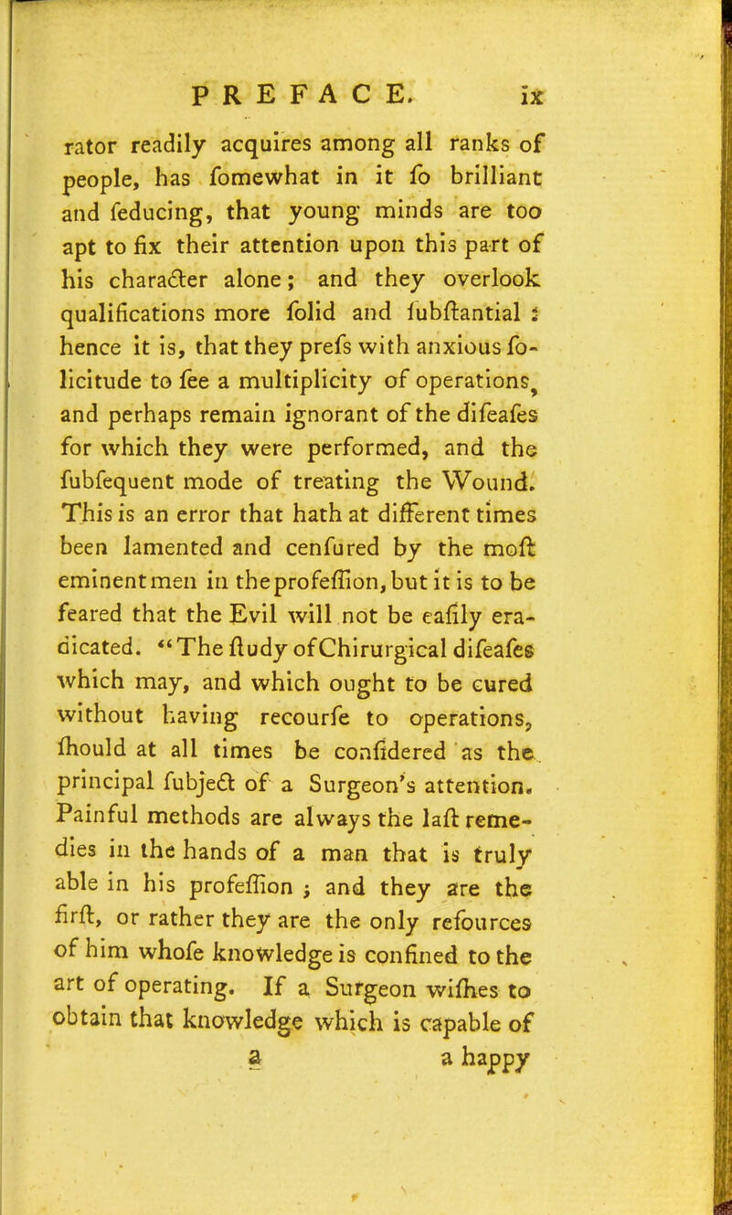 rator readily acquires among all ranks of people, has fomewhat in it fo brilliant and reducing, that young minds are too apt to fix their attention upon this part of his character alone; and they overlook qualifications more folid and lubftantial 3 hence it is, that they prefs with anxious fo- licitude to fee a multiplicity of operations, and perhaps remain ignorant of the difeafes for which they were performed, and the fubfequent mode of treating the Wound. This is an error that hath at different times been lamented and cenfured by the mofl eminent men in theprof£fIion,but it is to be feared that the Evil will not be eafily era- dicated. Thefludy ofChirurgical difeafes which may, and which ought to be cured without having recourfe to operations, fhould at all times be confidered as the. principal fubjed of a Surgeon's attention. Painful methods arc always the lafl reme- dies in the hands of a man that is truly able in his profeflion j and they are the firfl, or rather they are the only refources of him whofe knowledge is confined to the art of operating. If a Surgeon wifhes to obtain that knowledge which is capable of a a happy