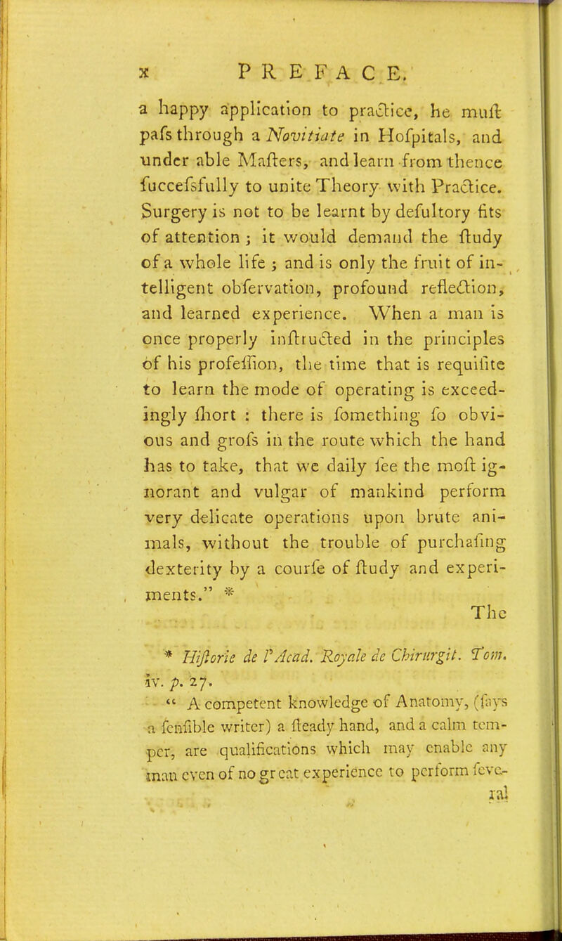 a happy application to praclice, he muH pafs through a Novitiate in Hofpitals, and •under able Mafters, and learn from thence fuccefsfully to unite Theory with Praclice. Surgery is not to be learnt by defultory fits of attention ; it would demand the fludy of a whole life i and is only the fruit of in- telligent obfervation, profound refledion, and learned experience. When a man is once properly infttucted in the principles of his profelfion, the time that is requilite to learn the mode of operating is exceed- ingly iliort : there is fomethlng fo obvi- ous and grofs in the route which the hand has to take, that we daily fee the moll: ig- norant and vulgar of mankind perform very delicate operations upon brute ani- mals, without the trouble of purchafmg dexterity by a courfe of fludy and experi- ments. * The * Hijlorie de rAcad. Royak de Chirurgit. Tom. iv. /». '27.  A competent knowledge of Anaromy, (lii)-s n fcnfible writer) a fteady hand, and a calm tem- per, are qualifications which may enable any man even of no great experience to perform Icvc-