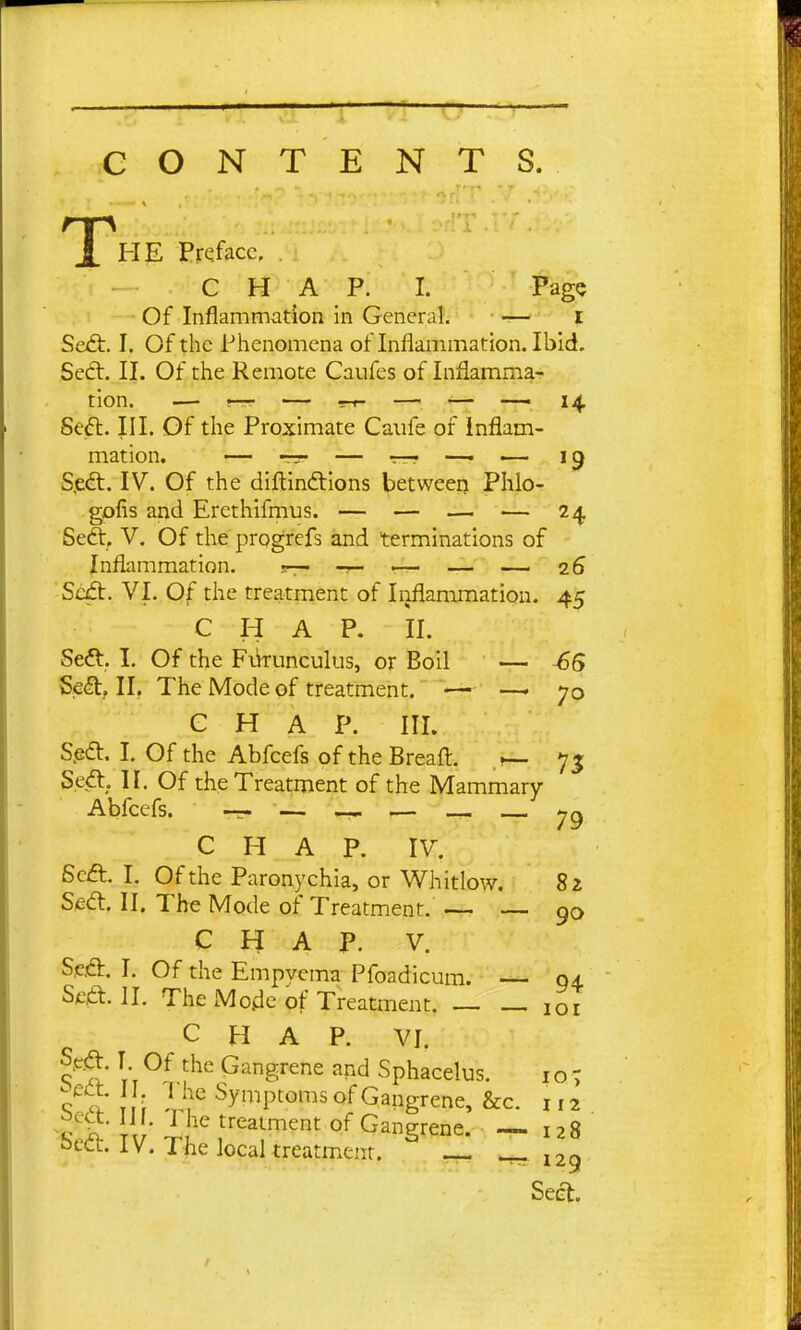 CONTENTS. T) HE Preface, , C H A P. I. Page Of Inflammation in General. -— i Sedt, I. Of the Phenomena of Inflammation. Ibid. Sedl. II. Of the Remote Caufes of Inflamma- Seft. III. Of the Proximate Caiife of inflam- mation. — ~ — T—r —• — 19 S.edt. IV. Of the diftindtions betweerj Phlo- gofis and Ercthifmus. — — — — 24 Seft, V. Of the progrefs and terminations of Inflammation. 5— — — — 26 Scd:. VI. Of the treatment of Iioflammation. 45 CHAP. II. Seft. I. Of the Fikunculus, or Boil — -6S Se^, II. The Mode of treatment, — —• 70 CHAP. III. Sjedt. I. Of the Abfcefs of the Breaft. 75 Sed:. II. Of the Treatment of the Mammary Abfcefs. rw- '—- :— C H A P. IV. Scft. I, Of the Paronychia, or Whitlow. 82 Sed:. II. The Mode of Treatment. — — 90 CHAP. V. S^A. I. Of the Empyema Pfoadicum. — 04. Sett. II. The Mo.de of Treatment. 101 CHAP. VI. Sp.d. T Of the Gangrene and Sphacelus. 10- ? a ; l„f%Ptoms of Gangrene, &c. 112 ^ V It' r^'i''' Gangrene. - 128 otct. IV. The local treatment. -^129 Seel.