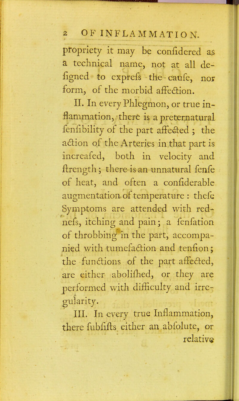 propriety it may be confidered a$ a technical name, not at all de- figned to exprefs the caufe, nor form, of the morbid affedion. II. In every Phlegmon, or true in- flammation, there is a preterjiatural fenfibility of the part aiFeded ; the adion of the Arteries in that part is increafed, both in velocity and ftrength; there is an unnatural fenfe of heat, and often a confiderablc augmentation of temperature : thefe Symptoms are attended with red- nefs, itching and pain; a fenfation of throbbing in the part, accompa- nied with tumefa6lion and tenfion; the fundlions of the part afFedted, are either abolifhed, or they are performed with difficulty and irre- gularity. III. In every true Inflammation, there fubfifts. either an abfolute, or relative