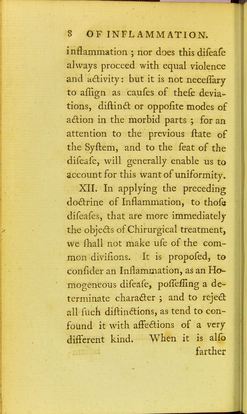 inflammation ; nor does this difeafe always proceed with equal violence ^nd activity: but it is not neceffary to aflign as caufes of thefe devia- tions, diftindt or oppofite modes of adlion in the morbid parts ; for an attention to the previous ftate of the Syflem, and to the feat of the difeafe, will generally enable us to account for this want of uniformity. XII. In applying the preceding do£lrine of Inflammation, to thofe difeafes, that are more immediately the objedls of Chirurgical treatment, we fliall not make ufe of the com- mon divifions. It is propofed, to conflder an Inflammation, as an Ho- mogeneous difeafe,, pofl^effing a de- terminate charader ; and to reject all fuch difl:in6lions, as tend to con- found it with affections of a very different kind. When it is alfo farther