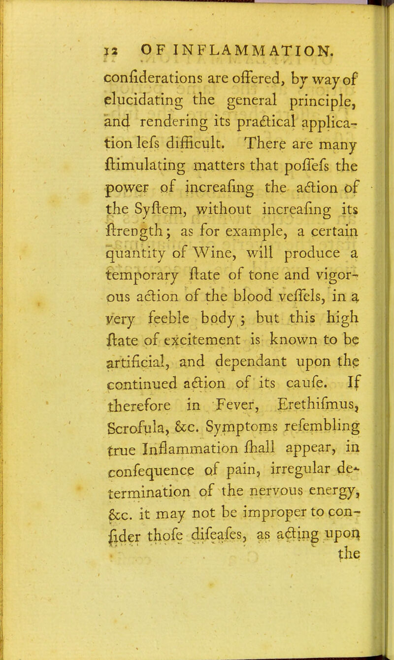 confiderations are offered, hy way of elucidating the general principle, and rendering its practical applica- tion lefs difEcult. There are many ftimulating matters that pofTefs the power of increafing the adlion of the Syftejn, ^without increafing ftrength; as for example, a certain quantity of Wine, will produce a temporary ftate of tone and vigor- ous aclion of the hlpod veffels, in a very feeble body; but this high ftate of excitement is known to be artificial, and dependant upon th^ continued adion of its caufe. If therefore in Fever, Erethifmus, Scrofula, Sec. Symptoms refembling true Inflammation fhall appear, in confequence of pain, irregular de- termination of the nervous energy, 6cc. it may not be improper to con- Ijder thofe difeafes, as ading upoq