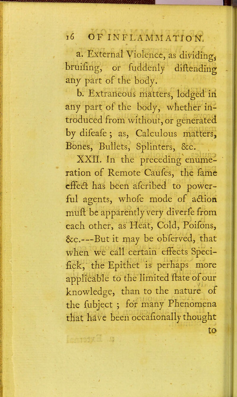 a. External Violence, as dividing^ bruifihg, or fuddbrily diftending any part of the body. b. Extraneous rriatters, lodged iii any part of the body, whether in- troduced from withbut, or genefateil by difeafe; as, Calculous matters, Bones, Bullets, Splinters, &c.. , XXIL In the preceding eriume- ration of Remote Caufes, the fame cfFedt has been afcribed to power- ful agents, whofe mode of adion muft be apparently very divcrfe from each other, as'Heat, Cold, Poifons, 6cc.—But it may be obferved, that when we call certain effects Speci- the Epitfiet is perhaps more applicable to the limited ftate of our knowledge, than to the nature of the fubject ; for many Phenomena that have been occafionally thought to