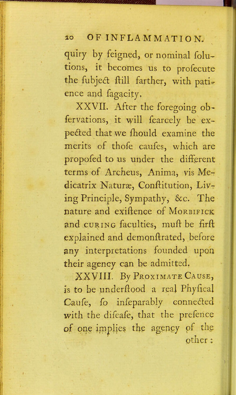 quiry by feigned, or nominal folu- tions, it becomes us to profecute the fubjed ftill farther, with pati:^ ence and fagacity. XXVII. After the foregoing ob- fervations, it will fearcely be ex- pected that we fhould examine the merits of thofe caufes, which are propofed to us under the different terms of Archeus, Anima, vis Me- dicatrix Naturae, Conftitution, Liv- ing Principle, Sympathy, 8cc. The nature and exiftence of Morbifick and CURING faculties, muft be firft explained and demqnftrated, before any interpretations founded upon their agency can be admitted. XXVm. By Proximate Cause, js to be underftood a reaj Phyflcal Caufe, fo infeparably connedled with the difeafe, that the prefence of one implies the agenpy of the pther: