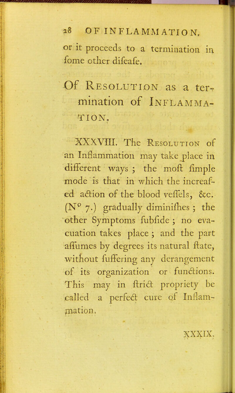 or it proceeds to a termination in fome other difeafe. Of Resolution as a terr mination of Inflamma- tion, XXXVIII. The Resolu TioN or an Inflammation may take place in different ways ; the moft fimple mode is that in which the increaf- ed adion of the blood veflelsj &c. (N^ 7.) gradually diminifhes ; the other Symptoms fubfide ; no eva- cuation takes place ; and the part afTumes by degrees its natural ftate, without fuffering any derangement of its organization or fundiions. This may in ftrid propriety be called a perfed: cure qf Inflam- mation. XXXIX.