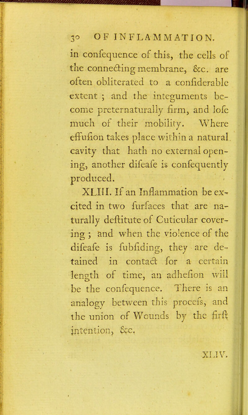 in confequence of this, the cells of the connedling membrane, &c. are often obliterated to a confiderable extent ; and the integuments be- come preternaturally £rm, and lofc much of their mobility. Where effufion takes place within a natural, cavity that hath no external open- ing, another difeafe is confequently produced. XLIII. If an Inflammation be ex- cited in two furfaces that are na- turally deftitute of Cuticular cover- ing ; and when the violence of the difeafe is fubfiding, they are de- tained in contact for a certain leneth of time, an adhefion will be the confequence. There is an analogy between this procefs, and the union of Wounds by the firfc ji:^tention, &c, XLIV.