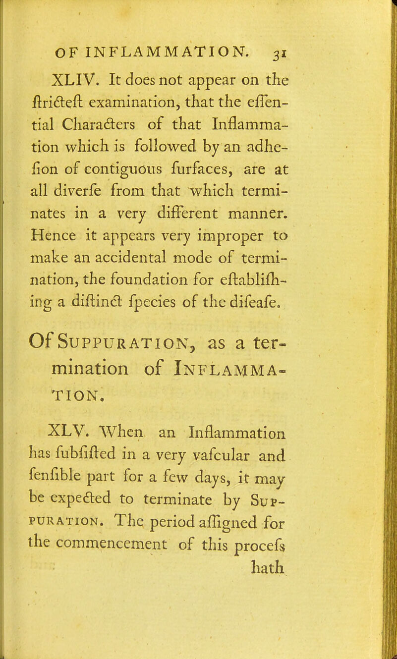 XLIV. It does not appear on the ftridleft examination, that the eflen- tial Characters of that Inflamma- tion which is followed by an adhe- fion of contiguous furfaces, are at all diverfe from that which termi- nates in a very different manner. Hence it appears very improper to make an accidental mode of termi- nation, the foundation for eftablifh- ing a diftindl fpecies of the difeafe. Of Suppuration, as a ter- mination of Inflamma- tion. XLV. When an Inflammation has fubfiiled in a very vafcular and fenfible part for a few days, it may be expedted to terminate by Sup- puration. The period affigned for the commencement of this procefs hath