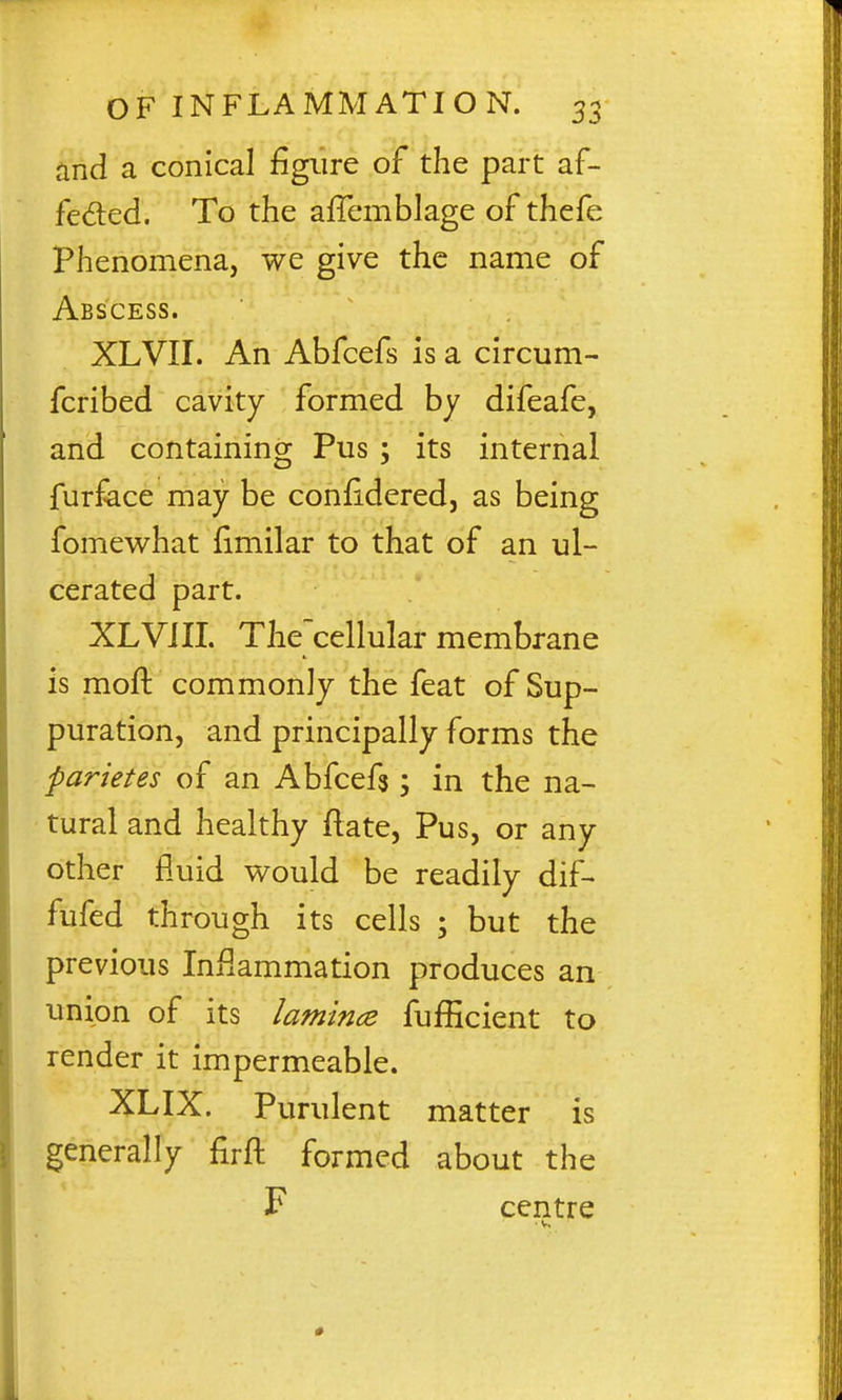 and a conical figure of the part af- fedted. To the affemblage of thefe Phenomena, we give the name of Abscess. XLVII. An Abfcefs is a circum- fcribed cavity formed by difeafe, and containing Pus ; its internal furface may be conlidered, as being fomewhat fimilar to that of an ul- cerated part. XLVilL The cellular membrane is moft commonly the feat of Sup- puration, and principally forms the parietes of an Abfcefg; in the na- tural and healthy Hate, Pus, or any other fluid would be readily dif- fufed through its cells ; but the previous Inflammation produces an union of its lamince fufEcient to render it impermeable. XLIX. Purulent matter is generally firfl: formed about the F centre ■ V,