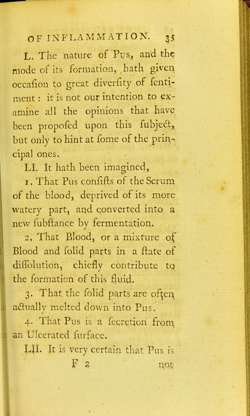 L. The nature of Pys., and the mode of its formation, hath given occafion to great diverfity of fenti- ment: it is not our intention to ex- amine all the opinions that have been propofed upon this fubjedl, but only to hint at fome of the prin- cipal ones. LI. It hath been imagined, 1. That Pus confifts of the Serum of the blood, deprived of its more watery part, and converted into a ntw fubftance by fermentation. 2. That Blood, or a mixture of Blood and folid parts in a ftate of difiblution, chiefly contribute tq the formation of this fluid. 3. That the folid parts are oft^ei\ adlually melted down into Pus. 4. That Pus is a fecr^tion from, an Ulcerated furface. LJI. It is very certain that Pus is F Z n^ot