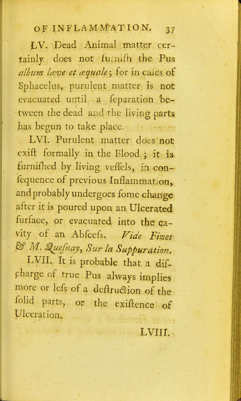 LV. Dead Animal matter cer- tainly does not luinifh the Pus albtim Iceve et cequale 3 for in cales of Sphacelus, purulent matter is not evacuated until a feparation be- tween the dead and the living parts has begun to take place- LVI. Purulent matter does not exift formally in the Blood ; it is furnifhed by living veffels, in con- fequence of previous Inflammation, and probably undergoes fome cliange after it is poured upon an Ulcerated furface, or evacuated into the ca^ vity of an Abfcefs. Vide Fizes ^ M. ^uefnay, Sur la Suppuration, LFII. It is probable that a dif^ charge of true Pus always implies more or Icfs of a deftrudion of the folid parts, or the exiftence of yiceration. LVIII.