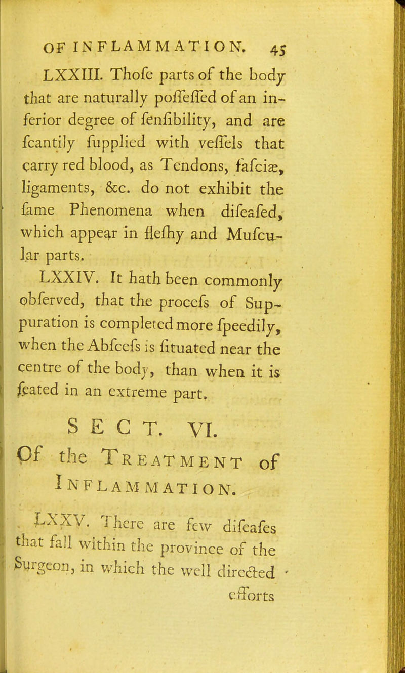 LXXIII. Thofe parts of the body that are naturally poffefTed of an in- ferior degree of fenfibility, and are fcantily fupplied with vefTels that carry red blood, as Tendons, fafcis, ligaments, &c. do not exhibit the fame Phenomena when difeafed, which appear in flefhy and Mufcu- I.ar parts. LXXIV. It hath been commonly obferved, that the procefs of Sup- puration is completed more fpeedily, when the Abfcefs is fituated near the centre of the bodj, than when it is feated in an extreme part. SECT. VI. Of the Treatment of Inflammation. , J.XXy. There are few difeafes that fall within the province of the Surgeon, in v/hich the well direded ' efforts