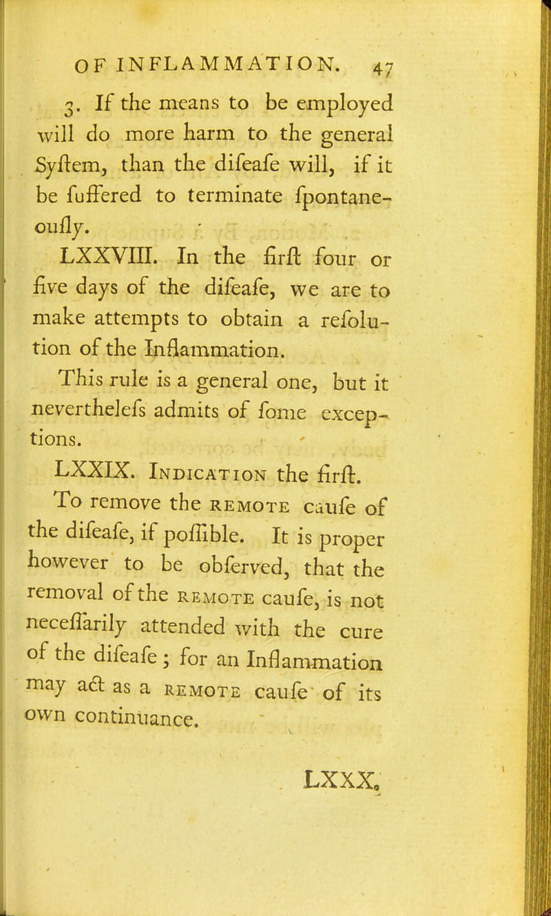 3. If the means to be employed will do more harm to the general Syftem, than the difeafe will, if it be fuiFered to terminate fpontane- ouHy. LXXVIII. In the firft four or five days of the difeafe, we are to make attempts to obtain a refolu- tion of the Inflammation. This rule is a general one, but it neverthelefs admits of fome excep- tions. LXXIX. Indication the firft. To remove the remote cuufe of the difeafe, if poffible. It is proper however to be obferved, that the removal of the remote caufe, is not neceffarily attended with the cure of the difeafe; for an Inflammation may ad as a remote caufe of its own continuance. JLXXXo