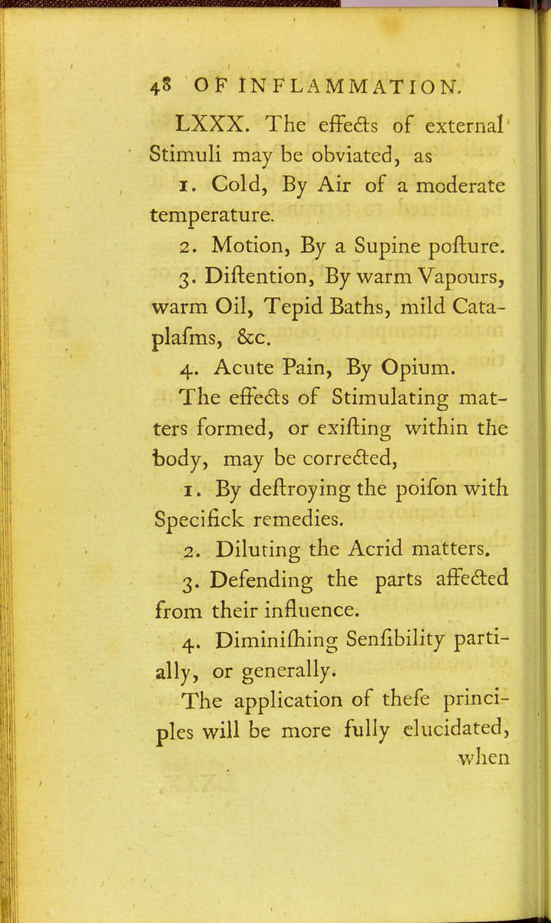 LXXX. The effeds of external Stimuli may be obviated, as 1. Cold, By Air of a moderate temperature. 2. Motion, By a Supine pofture. 3. Diftention, By warm Vapours, warm Oil, Tepid Baths, mild Cata- plafms, &c. 4. Acute Pain, By Opium. The efFeds of Stimulating mat- ters formed, or exifting within the body, may be correded, 1. By deftroying the poifon with Specifick remedies. 2. Diluting the Acrid matters. 3. Defending the parts afFeded from their influence. , 4. Diminifhing Senfibility parti- ally, or generally. The application of thefe princi- ples will be more fully elucidated, when