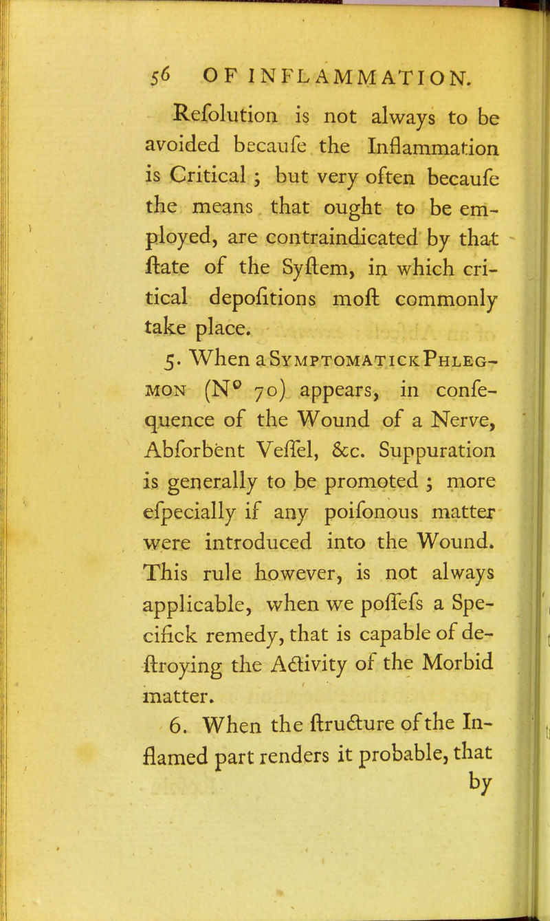 Refolutioa is not always to be avoided becaufe the Inflammation is Critical ; but very often becaufe the means that ought to be em- ployed, are contraindicated by that ftate of the Syflem, in which cri- tical depofitions moft commonly take place. 5. When aSyMPTOMATicKPHLEG- MON (N'^ 70) appears, in confe- quence of the Wound of a Nerve, Abforbent VefTel, 8cc. Suppuration is generally to be promoted ; more efpecially if any poifonous matter were introduced into the Wound. This rule however, is not always applicable, when we poffcfs a Spe- cifick remedy, that is capable of de- ftroying the Adivity of the Morbid matter. 6. When the ftrudure of the In- flamed part renders it probable, that by