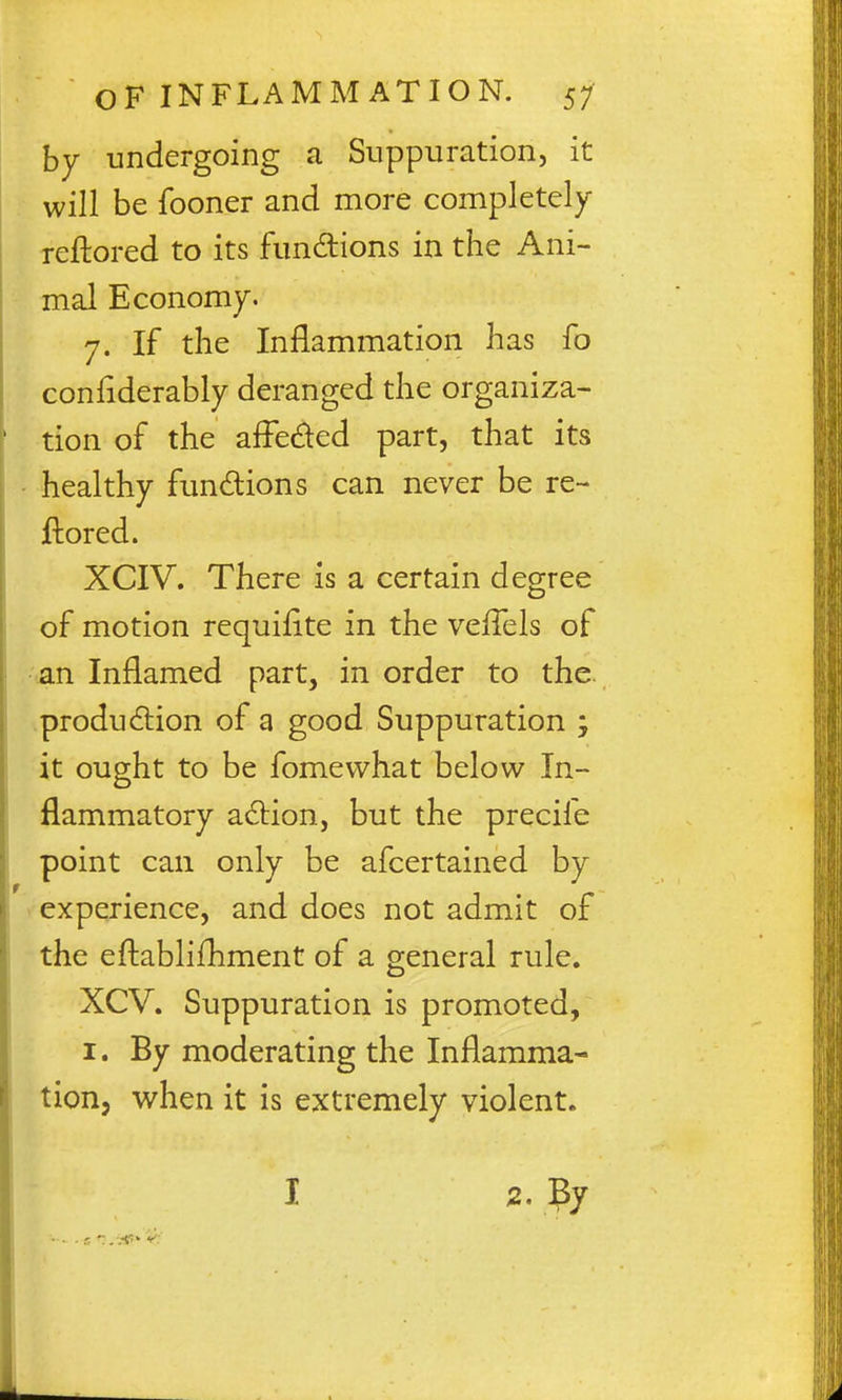 by undergoing a Suppuration, it will be fooner and more completely reftored to its fundions in the Ani- mal Economy. 7. If the Inflammation has fo conflderably deranged the organiza- tion of the afFeded part, that its healthy fundions can never be re- ftored. XCIV. There is a certain degree of motion requiflte in the veffels of -an Inflamed part, in order to the. .production of a good Suppuration j it ought to be fomevvhat below In- flammatory adion, but the precife point can only be afcertained by > experience, and does not admit of the eftablifhment of a general rule. XCV. Suppuration is promoted, I. By moderating the Inflamma- tion, when it is extremely violent. I