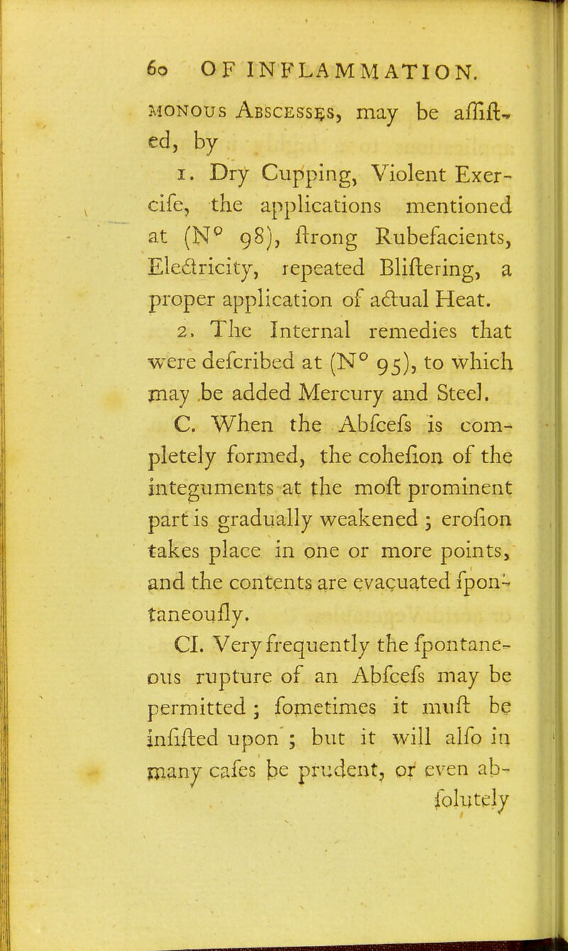 MONous Abscesses, may be aflift- ed, by 1. Dry Cupping, Violent Exer- cife, the applications mentioned at (N^ 98), ftrong Rubefacients, Eledricity, repeated Bliflering, a proper application of adlual Heat. 2. The Internal remedies that were defcribed at (N^ 95), to which may .be added Mercury and Steel. C. When the Abfcefs is com- pletely formed, the cohefion of the integuments at the mofl: prominent part is gradually weakened ; eroiion takes place in one or more points, and the contents are evacuated fpon- taneoufly. CI. Very frequently the fpontane- ous rupture of an Abfcefs may be permitted; fomctimes it mufl: be infifted upon ; but it will alfo in niany cafes be prudent, or even ab- folutely V