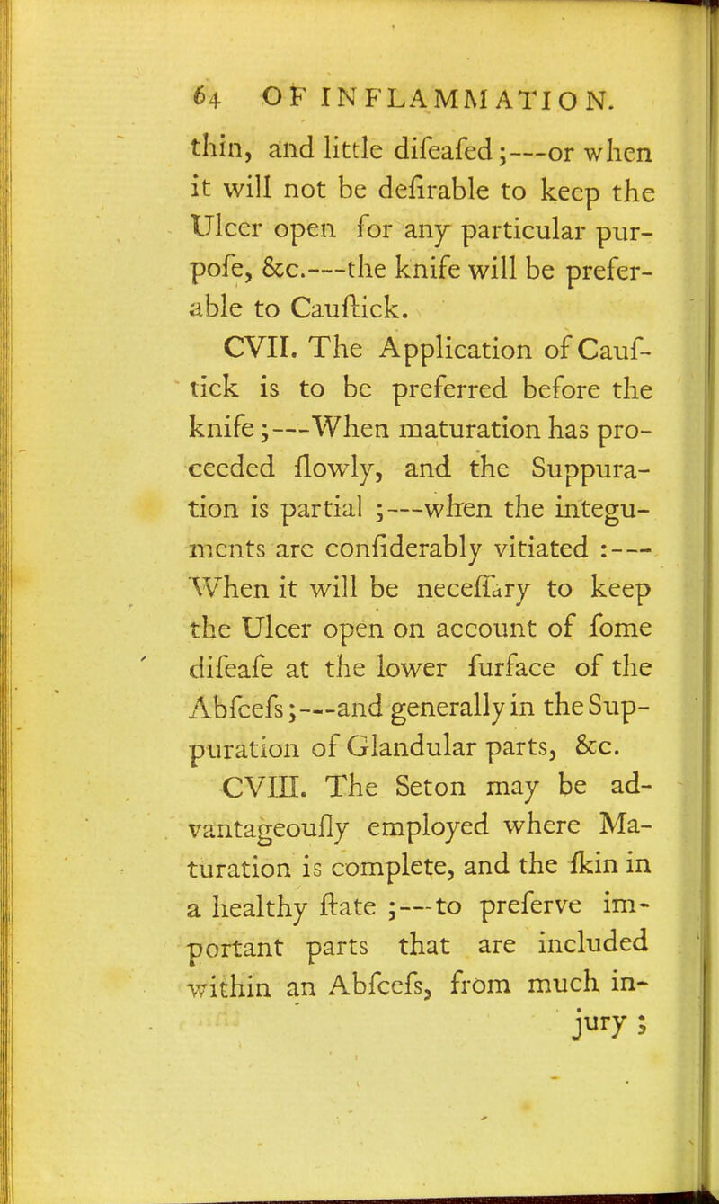 thin, and little difeafed;—or when it will not be delirable to keep the Ulcer open for anj particular piir- pofe, &c.—the knife will be prefer- able to Cauftick. CVII. The Application of Cauf- tick is to be preferred before the knife;—When maturation has pro- ceeded flowly, and the Suppura- tion is partial ;—whren the integu- ments are confiderably vitiated : — AVhen it will be necefiary to keep the Ulcer open on account of fome difeafe at the lower furface of the Abfcefs;—and generally in the Sup- puration of Glandular parts, &;c. CVni. The Seton may be ad- vantageoufly employed where Ma- turation is complete, and the ikin in a healthy ftate ;—to preferve im- portant parts that are included within an Abfcefs, from much in- jury ;