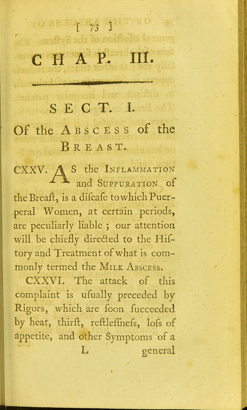 C H A F. IIL SECT. I. Of the Abscess of the Breast. CXXV. A S the Inflammation ^ ^ and Suppuration of theBreaft, is a difeafe to which Puer- peral Women, at certain periods, are peculiarly liable ; our attention will be chiefly direded to the Hif- tory and Treatment of what is com- monly termed the Milk Abscess. CXXVI. The attack of this complaint is ufually preceded by Rigors, which are foon fucceeded by heat, thirft, reftleflhefs, lofs of appetite, and other Symptoms of a L general