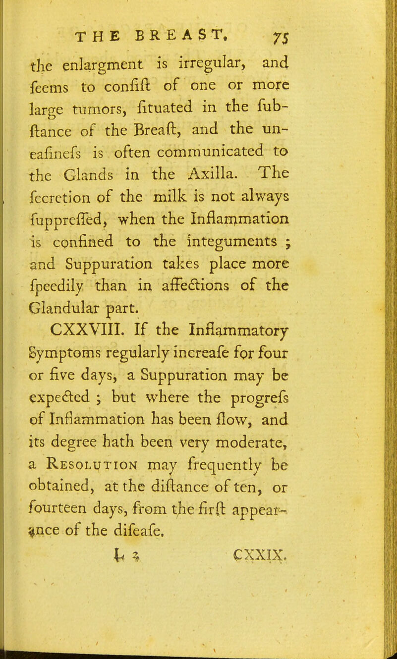 the enlargment is irregular, an4 feems to confift of one or more large tumors, fituated in the fub- flance of the Breaft, and the un- eafinefs is often communicated to the Glands in the Axilla. The fecretion of the milk is not always fuppreffed, when the Inflan^mation is confined to the integuments ; and Suppuration takes place more fpeedily than in afFedions of the Glandular part. CXXVIII. If the Inflammatory Symptoms regularly inereafe for four or five days, a Suppuration may be expeded ; but where the progrefs of Inflammation has been flow, and its degree hath been very moderate, a Resolution may frequently be obtained, at the diftance of ten, or fourteen days, from the firft appear-, ^nce of the difeafe. li ^ CXXIX.