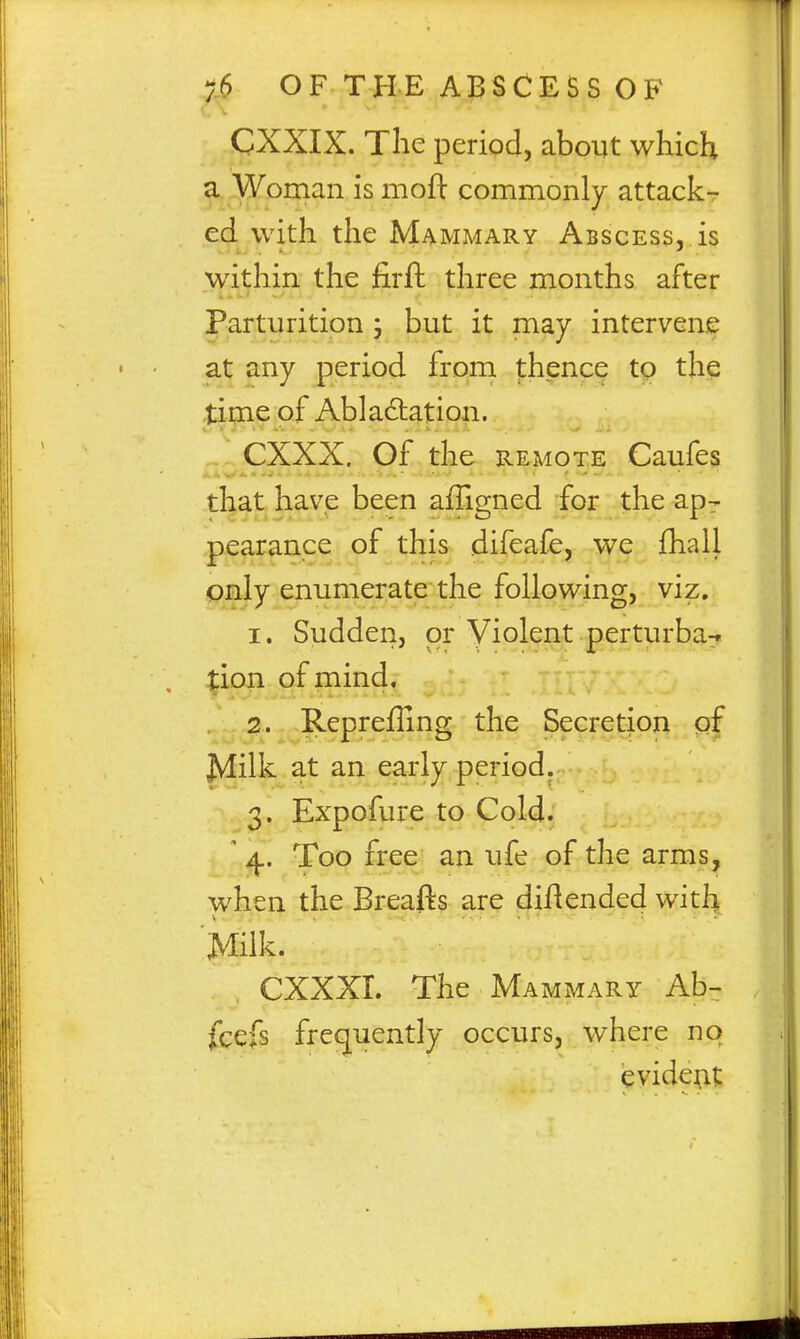 CXXIX. The period, about which a Woman is mofl: commonly attack- ed with the Mammary Abscess, is within the firft three months after Parturition 3 but it raay intervene at any period from thence tp the time of Abla£lation. CXXX. Of the REMOTE Caufes that have been afligned for the ap- pearance of this difeafe, we fhall only enumerate the following, viz, 1. Sudden, or Violent perturba^. tion of mind. 2. Repreflinff the Secretion of ^ilk at an early period. 3. Expofure to Cold. ' ^. Too free an ufe of the arms, when the Breafts are diflended witl^ Milk. CXXXI. The Mammary Ab- jfcefs frequently occurs, where no evidem: