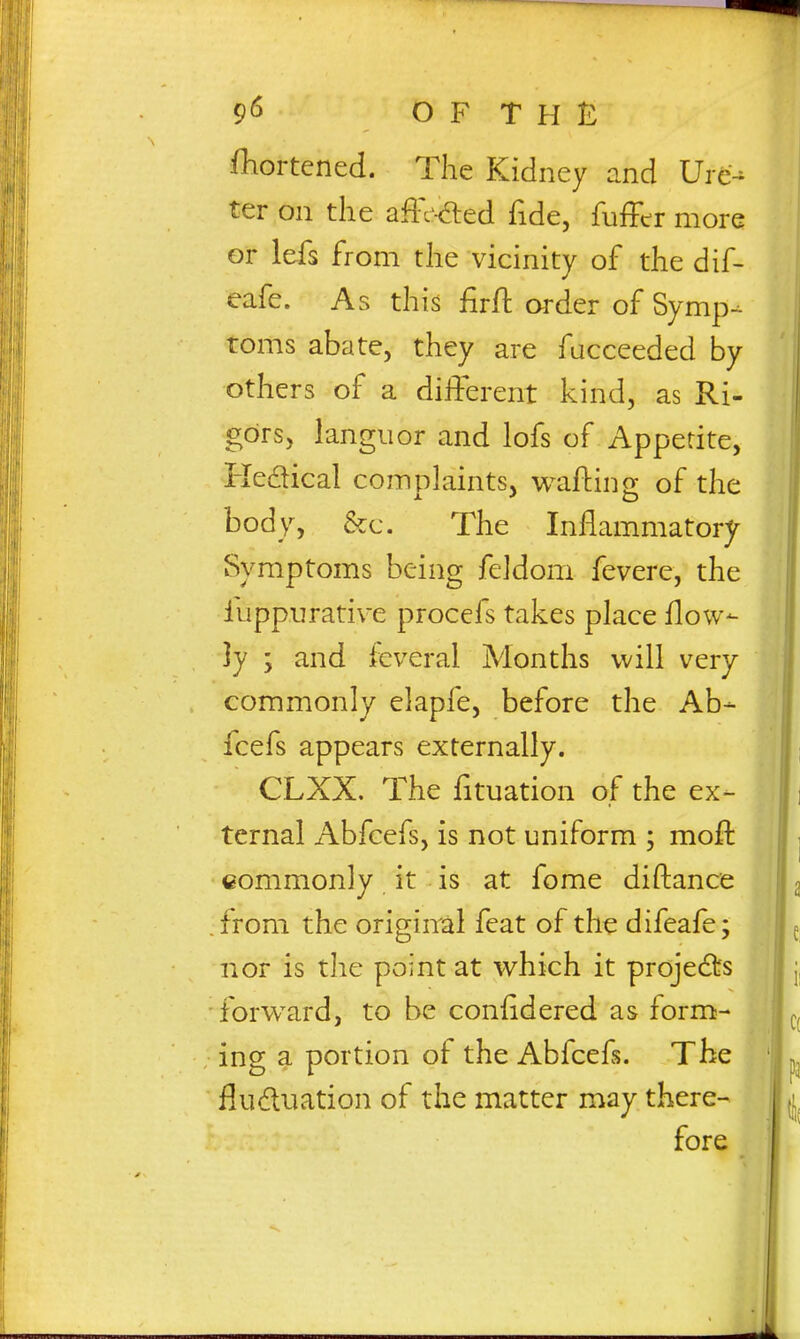 iKortened. The Kidney and Ure- ter on the affc'-died fide, fuffer more or lefs from the vicinity of the dif- eafe. As this firft order of Symp- toms abate, they are facceeded by others of a different kind, as Ri- gors, languor and lofs of Appetite, Kedical complaints, wafting of the body, &c. The Inflammatory Symptoms being feldom fevere, the fuppurative procefs takes place flow- ]y ; and feveral Months will very commonly elapfe, before the Ab- fcefs appears externally. CLXX. The fituation of the ex- ternal Abfcefs, is not uniform ; mofl: commonly it is at fome diftance from the original feat of the difeafe; nor is the point at which it projedts forw^ard, to be confidered as form- ing a portion of the Abfcefs. The fluduation of the matter may there- fore