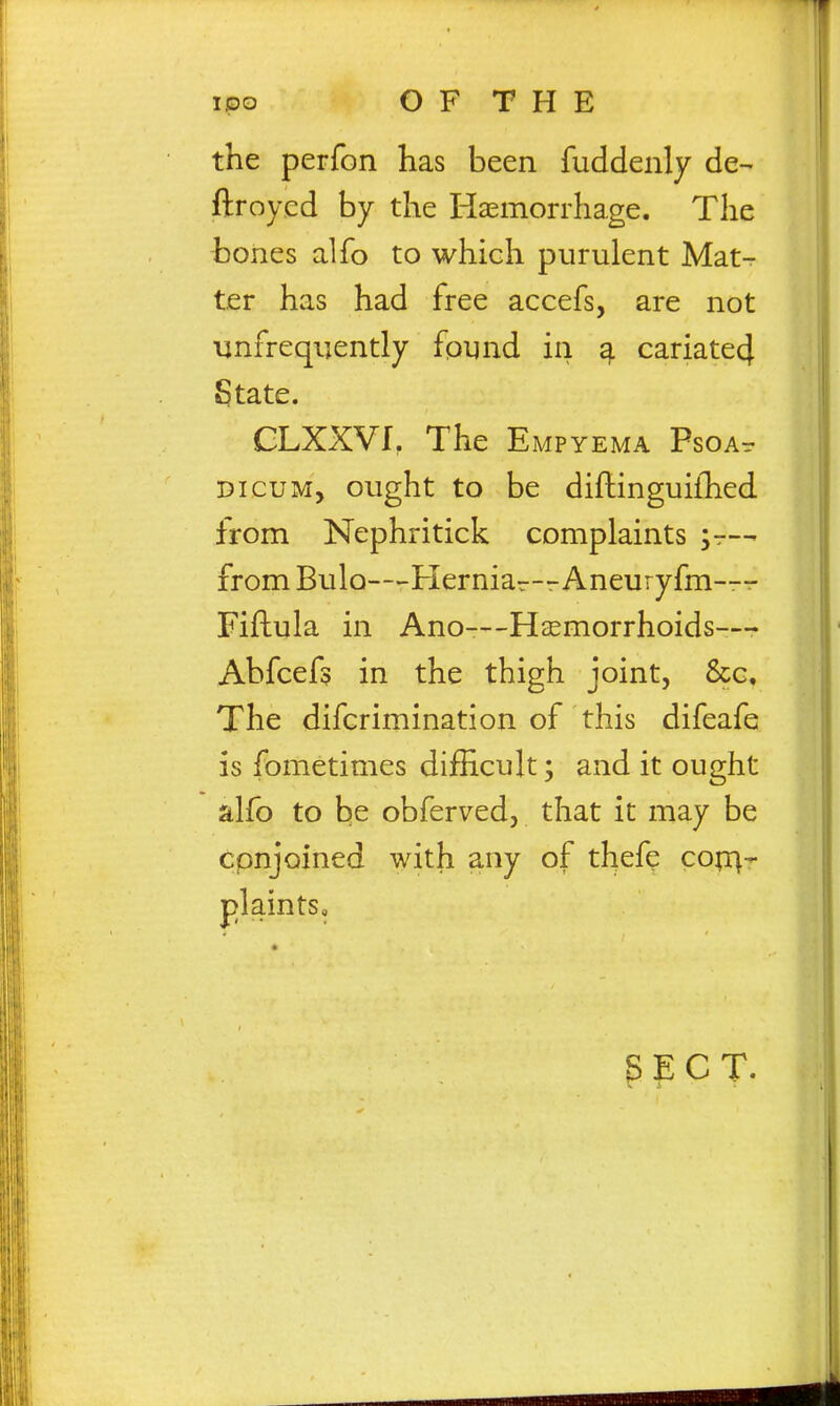 the perfon has been fuddenly de- ftroycd by the Haemorrhage. The bones alfo to which purulent Mat- ter has had free accefs, are not linfreqijently found in ^ cariate4 State. GLXXVf, The Empyema Psoa- DicuM, ought to be diftinguiihed from Nephritick complaints ^r— from Bulo—Herniar—Aneuryfm-r- Fiftula in Ano—Hjemorrhoids-— Ahfcefs in the thigh joint, &c. The difcrimination of this difeafe is fometimes difficult; and it ought alfo to be obferved, that it may be cpnjoined with any of thefe cop:^- plaints. SECT.