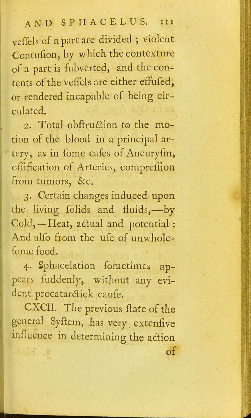 veffels of a part are divided ; violent Contufion, by which the contexture of a part is fubverted, and the con- tents of the veflels are either effufed, or rendered incapable of being cir- culated, 2. Total obflrudion to the mo- tion of the blood in a principal ar- tery, as in fome cafes of Aneuryfm, offification of Arteries, compreflion from tumors, &c. 3. Certain changes induced upon the living folids and fluids,—by Cold, — Heat, actual and potential: And alfo from the ufe of unwhole- fome food. 4. Sphacelation foraetimes ap- pears fuddenly, without any evi- dent procatardick caufe. CXCII. The previous ftate of the general Syftem, has very extenfive influence in determining the adion of