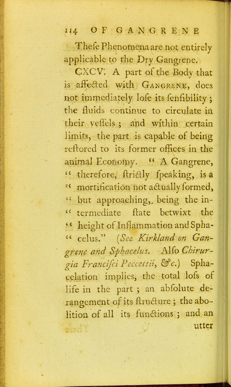 ThefePhenofnenaare not entirely applicable to the Dry Gangrene. CXCV; A part of the Body that is affeded with Gangrene, does not immediately lofe its feniibility ; the fluids continue to circulate in their veffels ; and within certain limits, the part is capable of being reftored to its former offices in the animal Economy. A Gangrene, therefore, fl:ri£lly fpeaking, is a mortification not actually formed, but approaching,,, being the in- termediate ftate betwixt the '' height of Inflammation and Spha- celus. [See KirUand on Gan- grene and Sphacelus, Alfo Chirur- gia Ff^ancijci Peccettii^ &'c\) Spha- celation implies, the total lofs of life in the part ; an abfolute de- rangement of its fcrudure ; the abo- lition of all its functions 5 and an utter