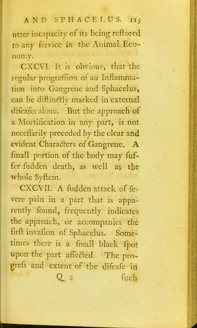 utter incapacity of its being reftored to any fervice in the Animal Eco- nomy. CXCYL It is obvious, that the regular progreflion of an Inflamma- tion into Gangrene and Sphacelus, can be difiin6:ly marked in external difeafes alone. But the approach of a Mortification in any part, is not necelTarily preceded by the clear and evident Characters of Gangrene. A fmall portion of the body may fuf- fer fudden death, as well a$ the whole Syflem. CXCVII. A fudden attack of fe- vere pain in a part that is appa- rently found, frequently indicates the approach, or accompanies the . firft invafion of Sphacelus. Some- times there is a fmall black fpot upon the part affeaed. The pro- grefs and extent of the difeafe in 2 fych