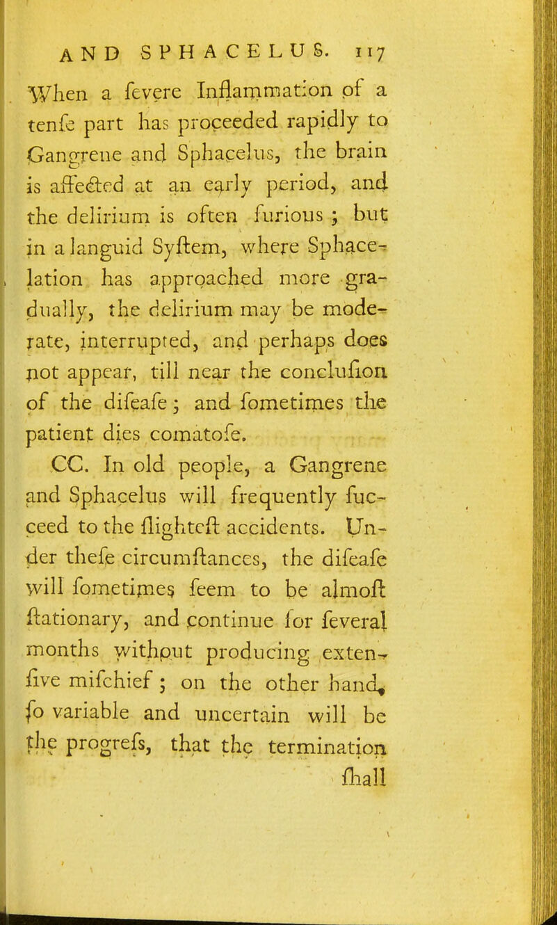 Wlien a fevere Inflairimation of a tcnfe part has proceeded rapidly to (Gangrene and Sphacelus, the brain is afFe^cd at an ea^rly period, and the delirium is often furious ; but in a languid Syftem, where Sphace^ lation has approached more gra- dually, the delirium may be mode-^ rate, interrupted, and perhaps does not appear, till near the conclufion of the difeafe; and fometimes the patient dies comatofe. CC. In old people, a Gangrene and Sphacelus will frequently fuc- ceed to the flightcft accidents. Un- der thefe circumftances, the difeafe will fometipie? feem to be almoft ftationary, and continue for feveral months withp.ut producing exten-r five mifchief; on the other hand^ fo variable and uncertain will be the progrefs, that the termination fhall