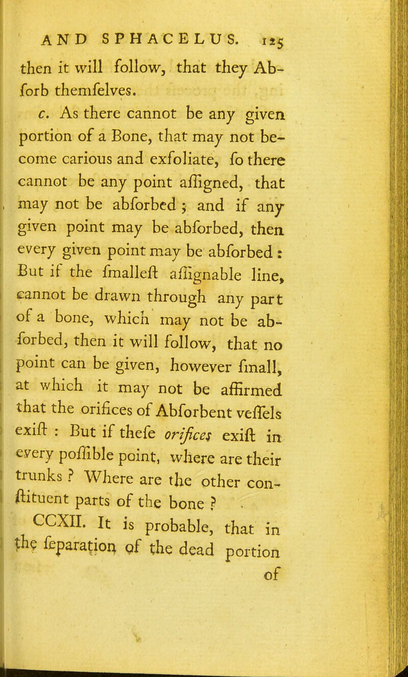 then it will follow, that they Ab- forb themfelves. c. As there cannot be any given portion of a Bone, that may not be- come carious and exfoliate, fo there cannot be any point affigned, that may not be abforbed ; and if any- given point may be abforbed, then every given point may be abforbed : But if the fmalleft affignable line, eannot be drawn through any part of a bone, which may not be ab- forbed, then it will follow, that no point can be given, however fmall, at which it may not be affirmed that the orifices of Abforbent veflels exifl : But if thefe orijicei exift in •every pofilble point, where are their trunks ? Where are the other con- ftitucnt parts of the bone ? . CCXII. It is probable, that in %U feparatioi^ pf the dead portion of V.