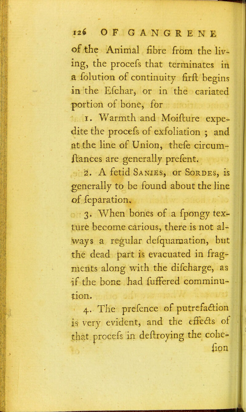 of the Animal fibre from the liv^ ing, the procefs that terminates in a folution of continuity firft begins in the Efchar, or in the cariated portion of bone, for I. Warmth and Moiflure expe- dite the procefs of exfoliation ; and ^t the line of Union, thefe circum- ftances are generally prefent. i2. A fetid Sanies, or Sordes, is generally to be found about the line of feparation. 3. When bones of a fpongy tex- ture become carious, there is not al- ways a regular defqnamation, but the dead part is evacuated in frag- ments along with the difcharge, as if the bone had fuffered comminu- tion. ' 4. The prefence of putrcfadion is very evident, and the eiFeds of that procefs in deftroying the cohc- fipn