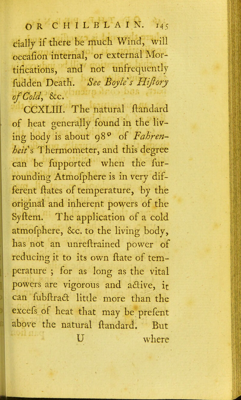 tially if there be much Wind, will occafion internal, or external Mor~ tificatioiis, and not unfrequently fudden Death. See Boyle's Hiftory of Cold^ &c. CCXLIII. The natural ftandard of heat generally found in the liv- ing body is about 98^* of FaBren- heit\ ThermometGr, and this degree can be fupported when the fur- rounding Atmofphere is in very dif- ferent ftates of temperature, by the original and inherent powers of the Syftem. The application of a cold atmofphere, &c. to the living body, has not an imreftrained power of reducing it to its own ftate of tem- perature ; for as long as the vital powers are vigorous and adive, it can fubftrad little more than the excefs of heat that may be prefent above the natural ftandard. But U where