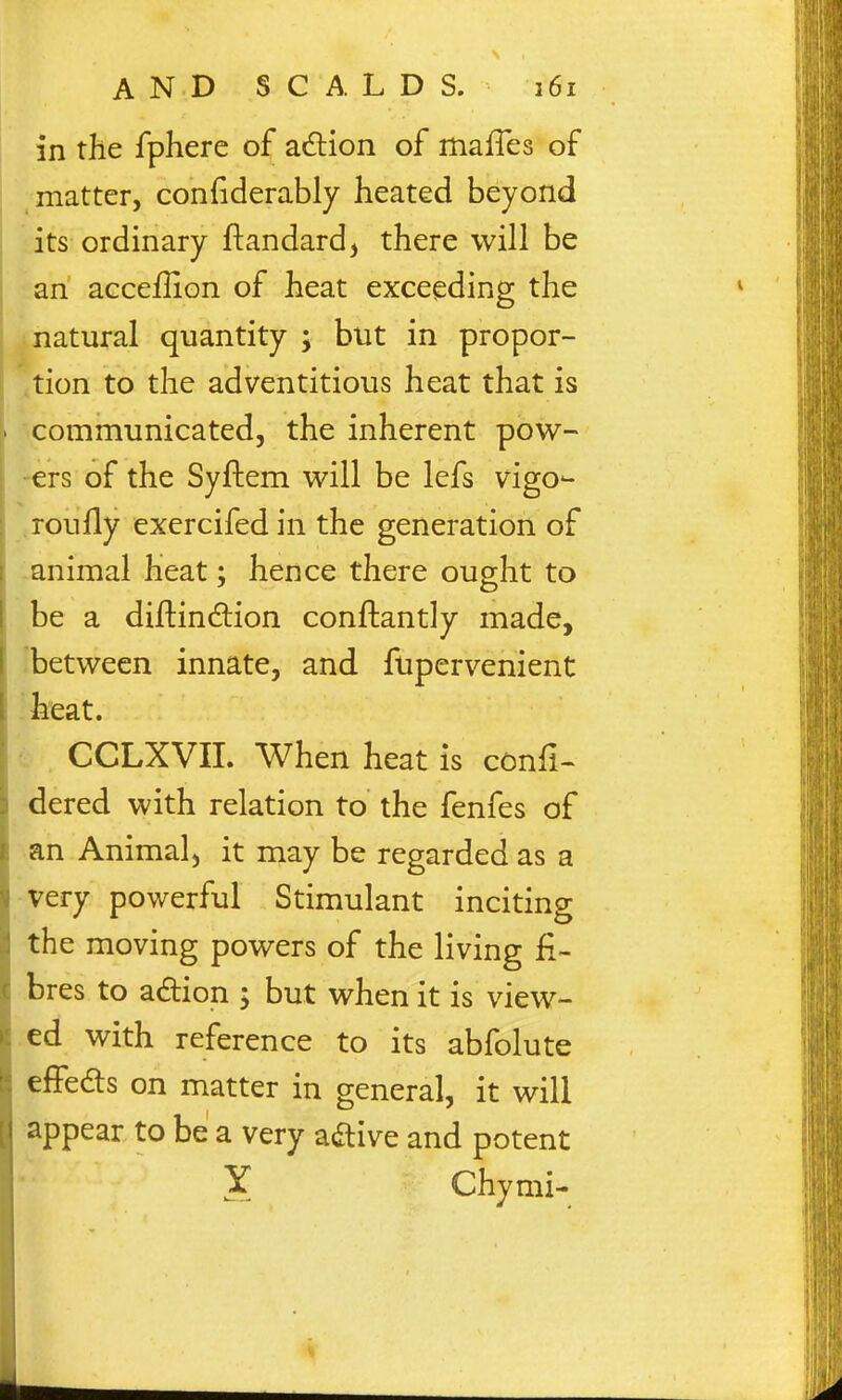 in the fphere of adlion of mafTes of matter, confiderably heated beyond its ordinary ftandard, there will be an acceffion of heat exceeding the natural quantity ; but in propor- tion to the adventitious heat that is '-communicated, the inherent pow- -ers of the Syftem will be lefs vigo-- .roully exercifedin the generation of lanimal heat; hence there ought to be a diftindtion conftantly made, 'between innate, and fupervenient heat. CCLXVII. When heat is confi- dered with relation to the fenfes of an Animal, it may be regarded as a very powerful Stimulant inciting the moving powers of the living fi- bres to a£lion ; but when it is view- ed with reference to its abfolute efFeds on matter in general, it will appear to be a very adlive and potent X Chymi-