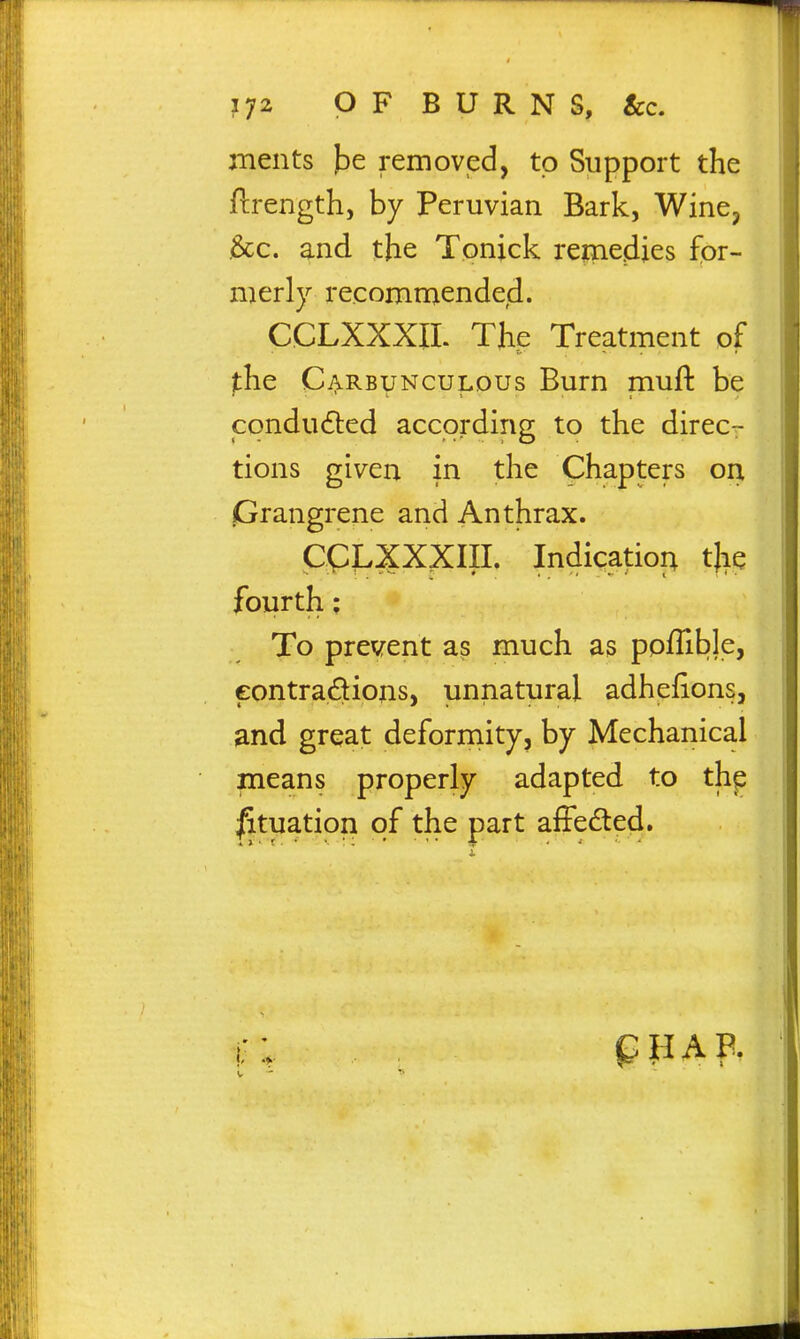 jTients Idc removed, to Support the jflrength, by Peruvian Bark, Wine, ,&c. and the Tonick rernedies for- merly recommended. CCLXXXIL The Treatment of the Carbunculous Burn muft be condudted according to the direc- tions given in the Chapters on iGrangrene and Anthrax. CCjLXXXIII. Indication tlie fourth; To prevent as much as poffible, eontradions, unnatural adhefions, ^nd great deformity, by Mechanical means properly adapted to thp Situation of the part afFeded. pHAB.