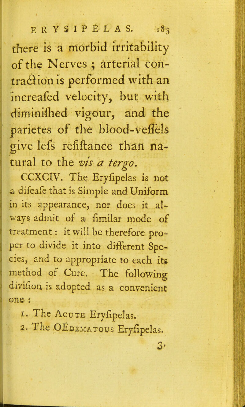 there is a morbid irritability of the Nerves ; arterial con- tra(^l:ionis performed with an increafed velocity, but with diminiflied vigour, and the parietes of the blood-veflels give lefs refiftance than na- tural to the vis a tergo, CCXCIV. The Eryfipelas is not ^ difeafe that is Simple and Uniform in its appearance, nor does it al- ways admit of a limilar mode of treatment: it will be therefore pro- per to divide it into different Spe- cies, and to appropriate to each its method of Cure. The following divifion is adopted as a convenient one : 1. The Acute Eryfipelas. 2. The OEdematous Eryfipelas. 3'