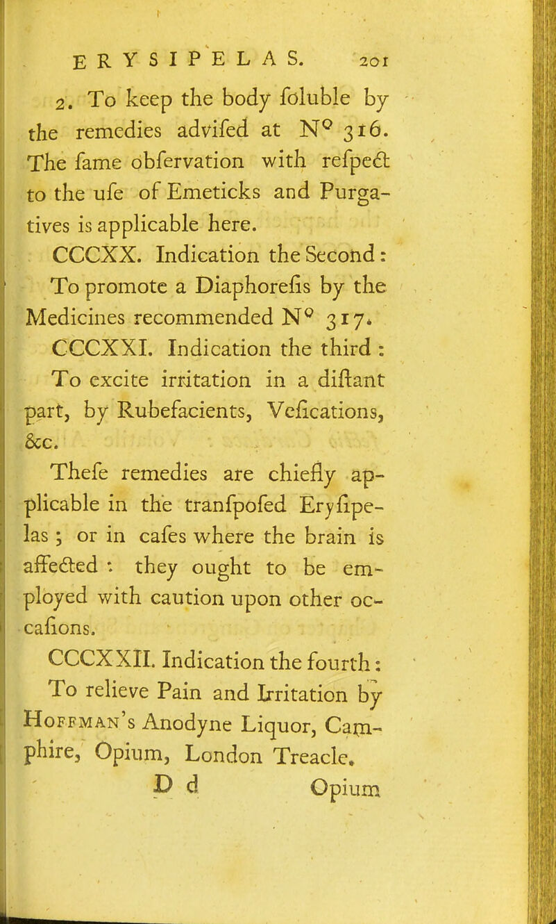 2. To keep the body foluble by the remedies advifed at 316. The fame obfervation with refpc£t to the ufe of Emeticks and Purga- tives is applicable here. CCCXX. Indication the Second: To promote a Diaphorefis by the Medicines recommended 317* CCCXXI. Indication the third : To excite irritation in a diftant part, by Rubefacients, Vcjfications, ■ Sec. Thefe remedies are chiefly ap- plicable in the tranfpofed Eryfipe- las 3 or in cafes where the brain is aifedled : they ought to be em- ployed with caution upon other oc- Gallons. CCCXXII. Indication the fourth: To relieve Pain and Irritation by Hoffman's Anodyne Liquor, Cam- phire, Opium, London Treacle. P d Opium