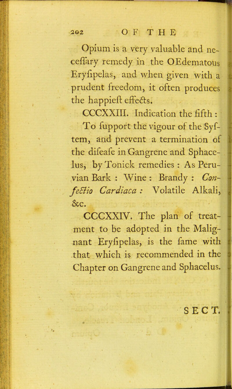 Opium is a very valuable and ne- ceffary remedy in the OEdematous Eryfipelas, and when given with a prudent freedom, it often produces the happieft efFedls. CCCXXIII. Indication the fifth : To fupport the vigour of the Syf- tem, and prevent a termination of the difeafe in Gangrene and Sphace- lus, by Tonick remedies : As Peru- vian Bark : Wine : Brandy : Con- feSiio Cardiaca: Volatile Alkali, 6cc. CCCXXIV. The plan of treat- ment to be adopted in the Malig- nant Eryfipelas, is the fame with that which is recommended in the Chapter on Gangrene and Sphacelus.