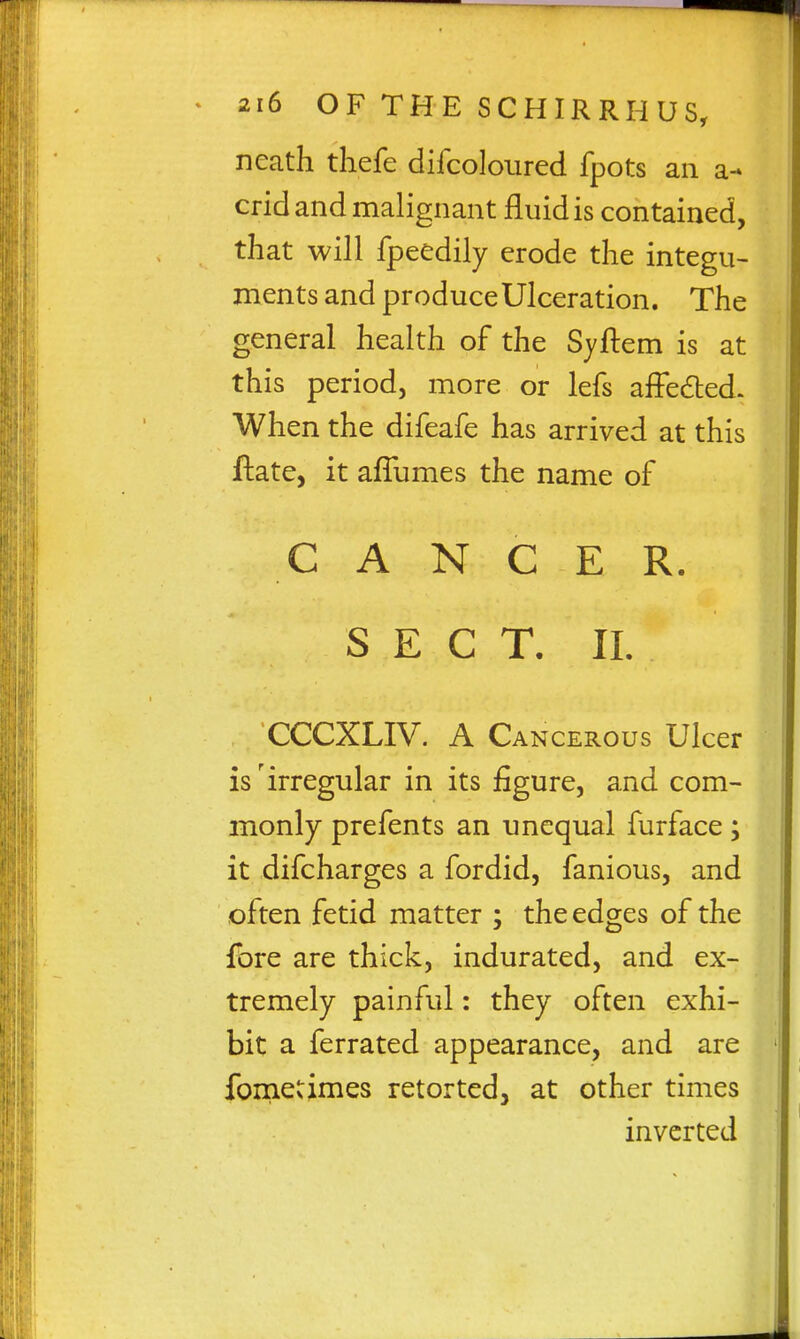 neath tliefe difcoloured fpots an a- crid and malignant fluid is contained, that will fpeedily erode the integu- ments and produceUlceration. The general health of the Syftem is at this period, more or lefs affedled. When the difeafe has arrived at this ftate, it affumes the name of CANCER. SEC T. 11. CCCXLIV. A Cancerous Ulcer is'irregular in its figure, and com- monly prefents an unequal furface; it difcharges a fordid, fanious, and often fetid matter ; the edges of the fore are thick, indurated, and ex- tremely painful: they often exhi- bit a ferrated appearance, and are foniecimes retorted, at other times inverted